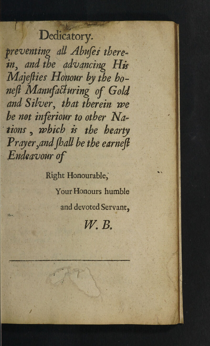 preventing all Abufes there- in, and the advancing His Majejlies Honour by the ho- nefl ManufaBuring of Gold and Silver, that therein we he not inferiour to other Na¬ tions , which is the hearty Tray errandJhall be the earnefl Endeavour of Right Honourable, .. I % Your Honours humble and devoted Servant, W.B. , - \