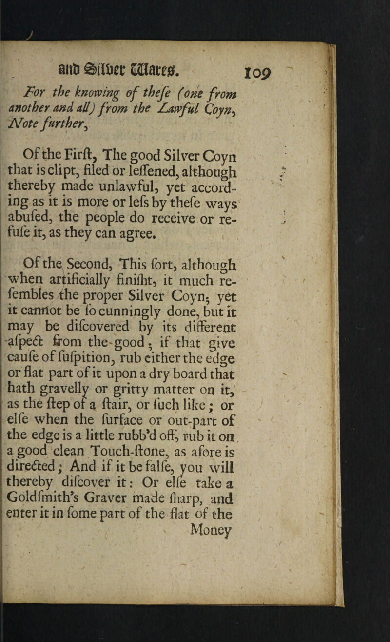 lop ana S)iiaet Wtow. For the knowing of thefe (one from another and all) from the Lawful Coyn, Note further^ Of the Firftj The good Silver Coyn that is dipt, filed or leffened, although thereby made unlawful, yet accord¬ ing as it is more or lefs by thefe ways abufed, the people do receive or re- fufe it, as they can agree. , Of the Second, This fort, although when artificially finifht, it much re- fembles fhe proper Silver Coyn* yet it cantlot be fo cunningly done, but it may be difcovered by its different afped firom the-good* if that give caufe of fufpition, rub either the edge or flat part of it upon a dry board that hath gravelly or gritty matter on it, - as the ftep of a flair, or f'uch like; or elfe when the furface or out-part of the edge is a little rubb*d off', rub it on a good clean Touch-ftone, as afore is directed; And if it be falfe, you will thereby difcover it: Or elfe take a Goldfmith’s Graver made (harp, and enter it in fome part of the flat of the ( - Money