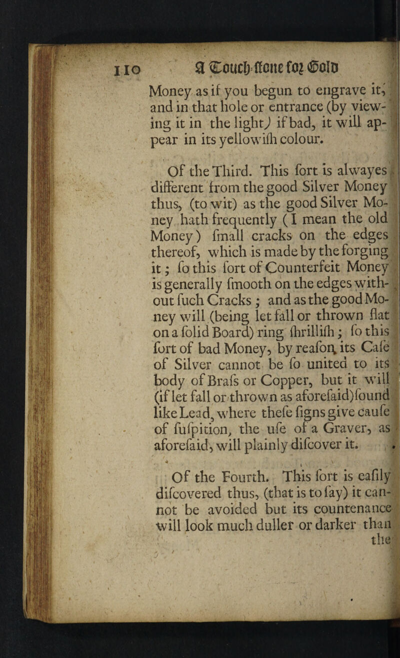 Money as if you begun to engrave it, and in that hole or entrance (by view¬ ing it in the light) if bad, it will ap- • pear in its yellowifh colour. Of the Third. This fort is alwayes different from the good Silver Money thus, (to wit) as the good Silver Mo¬ ney hath frequently (I mean the old Money) fmall cracks on the edges thereof, which is made by the forging it; fothis fort of Counterfeit Money is generally fmooth on the edges with¬ out fuch Cracks; and as the good Mo¬ ney will (being let fall or thrown flat on a folid Board) ring fhrillifh; fothis fort of bad Money, by reafoiv its Cafe of Silver cannot be fo united to its body of Brafs or Copper, but it will (if let fall or thrown as aforefaid)found like Lead, where thefe figns give caufe of fufpition, the ufe of a Graver, as aforefaid, will plainly difcover it. v ; ■ l Of the Fourth. This fort is eafily difcovered thus, (that is to lay) it can¬ not be avoided but its countenance will look much duller or darker than the 'j