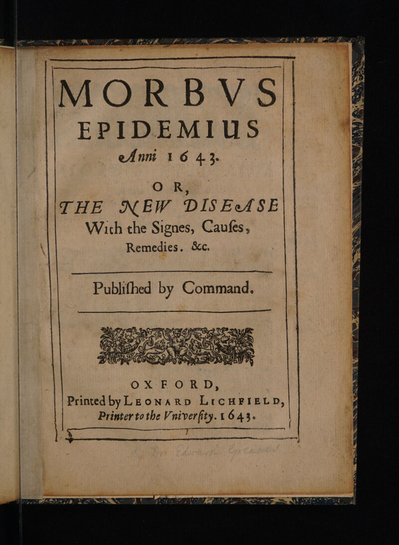 MORBVS | EPIDEMIUS eAnni 16 43. O R, THE NEW DISEASE Wich the Signes, Caufes, Remedies. &amp;c. OXFORD, | Printedby LEONARD LicHFIELD,| | Printer tothe Vniverfity. 1643. | eM, E LN A E e