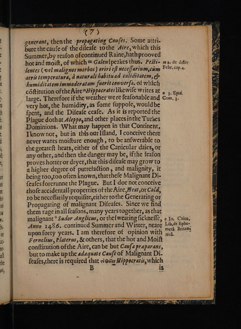 — hi PEN s WEST Lis € 7 y igenerant, thenthe propagating Can fes: Some attri. bute thecaufe of thedifeafe tothe Aire, which this Summer,by reafon ofcontinued'Raine,hathprooved hot and moift, of which m Galen[peakes thus. Pesti- me. de ditter lentes (vel malignos morbos) oriri eft neceſſarium cùm Febr,cap:4. aeris temperatura, À naturali habito ad caliditatem, &amp; humiditatemimmoderatam fueritconverfa. of which cöktitution oftheAire Hippocrates likewile writes at , , pig large. Therefore if the weather were feafonableand Com, SI very hot, the humidity,as fome fuppole, would be fpent, and the Difeafe ceafe. As it isreportedthe Plague doth at Aleppo,and other placesinthe Turkes Dominions. What may happen in that Continent, Iknownot, butin thisourlfland, I conceive there never wants moifture enough , to be anfwerable to the greareft heats, either of the Canicular dates, or any other, andthen the danger may be, ifthe feafon proves hotter or dryer, that thisdileale may grow to a higher degree of putrefa&amp;tion , and malignity, it being too,too often known,thatthefe Malignant Di- feafesforerunnethe Plague. But I doe not conceive thofe accidental properties of the Aire, Heat or Cold, to be neceflarily requifite, either tothe Generating or Propagating of malignant Difeafes. Since we find them rage inall feafons, many years together, as that malignant ° Sudor Anglicus, or thelweating fickneffe, o 10. ‘Caius, Anno 1486. continued Summer and Winter, neare Hib.de Ephe- upon forty years. I am therefore of opinion with ma. e Fernelius, Platerus, &amp; others, that the hot and Moift conftitution ofthe Aire, can be but Caufa preparans, but to make up the adequate Caufe of Malignant Di- feafes,there is required that Zeg Mippocratis, which | B WW is