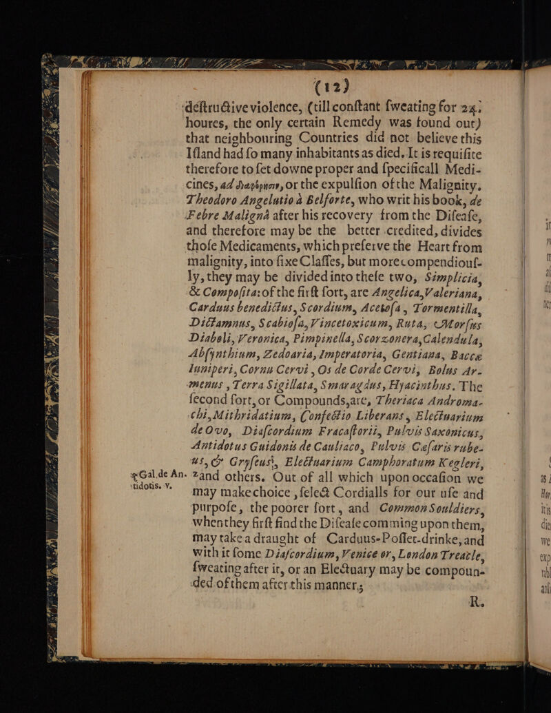 LPT ESTE ELTERN Va Sa e — ——— — ar deſtructive violence, (till conſtant ſweating for 2x. houres, the only certain Remedy was found out) | that neighbouring Countries did not believe this | Ifland had fo many inhabitants as died. It is requifite therefore to fet downe proper and fpecificall Medi- cines, ad Hepipnar, or the expulfion ofthe Malignity. | Theodoro Angelutio a Belforte, who writ his book, de | Febre Maligna after his recovery from the Difeafe, : Gë it | and therefore may be the better :credited, divides k | thofe Medicaments, which preferve the Heart from ge di malignity, into fixeClafles, but morecompendiouf- 1 ly, they may be dividedinto thele two, Simplicia, | &amp; Compo/ita: of the firk fort, are Angelica, Valeriana, sl Carduus benediäus, Scordium, Acetofa, Tormentilla, vi Dictamnus, Scabiofa,Vincetoxicum, Ruta, M or lus Diaboli, Veronica, Pimpinella, Scorzonera,Calendula, Abfynthium, Zedoaria, Imperatoria, Gentiana, Bacce Iuniperi, Cornu Cervi „Os de Corde Cervi, Bolus Ar- menus ‚Terra Sigillata, Smavagdus, Hyacinthus. The fecond fort, or Compounds,are, Theriaca Androma- chi,Mithridatium, Confeótio Liberans , Electuarium de 0vo, Diafcordium Fracaflorti, Pulvis Saxonicus, Antidotus Guidonis de Cauliaco, Pulvis Caefaris rube- 45,0 Gryfeusi, Eleöluarium Camphoratum Keoleri, % Gal de An. Zand others. Out of all which upon occafion we d dois Y may makechoice , fele&amp; Cordialls for our ufe and dr purpofe, the poorer fort, and Common Souldiers, D whenthey firft find the Difeafe comming uponthem, | de may take a draught of Carduus-Pofler-drinke, and | With it fome Diafcordium, Venice or, London. reacle, | fweating after ir, or an Eleótuary may be compoun- | m ded ofthem after this manner, | Wr Wa a N