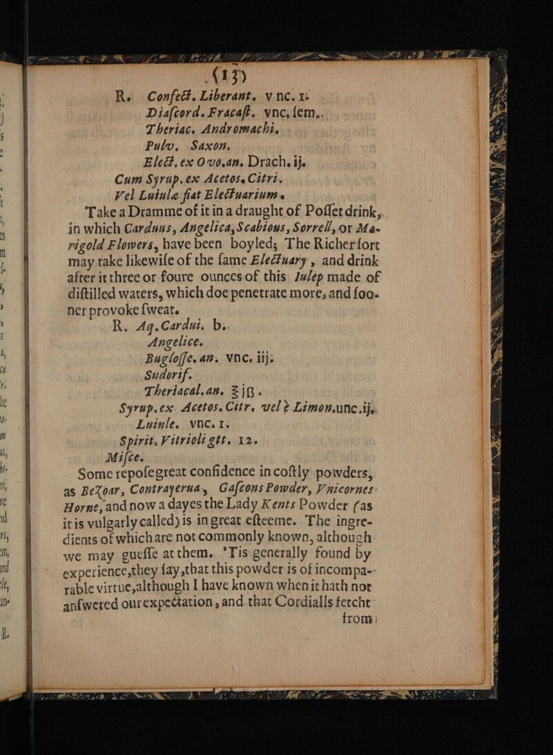 Re Confect. Liberant, vnc. x Diafcord. Fracaft. vnc, lem.. Theriac. Andromachi, Pulv. Saxon. Elect, ex O vo. an. Drach, ij. Cum Syrup.ex Acetos.Citri. Vel Luinle fiat Elechuarium a Take a Dramme of it in a draught of Poflet drink, in which Carduus, Angelica; Scabious, Sorrell, or Ma- rigold Flowers, have been boyled; The Richerfort may take likewile of the fame Electuary, and drink after itthreeor foure ouncesof this Julep made of diftilled waters, which doe penetrate more; and foo- ner provokefweat. WOH Ag.Cardui, b. Angelice. Buglojfe. am. VOC. ij. Sudorif. Theriacal.an. ZiR. Syrup, ex. Acetos. Citr. vel e Limon.unc..ij. Euinle. VNC. I; Spirit. Vitrioli gtt. 12. Mifce. Some repolegreat confidence incoftly poivders, as BeXoar, Contrayerna:s Gafcons Powder, Vnicornes Horne, and now a dayes the Lady Kents Powder (as it is vulgarly called) is in great efteeme. The ingre- dients of whichare not commonly known, although. we may gueffe atthem. Tis generally found by experience,they fay that this powder is of incompa-- rable virtue, although I have known when it hath nor anfwered ourexpectation , and that Cordialls ferche: from: