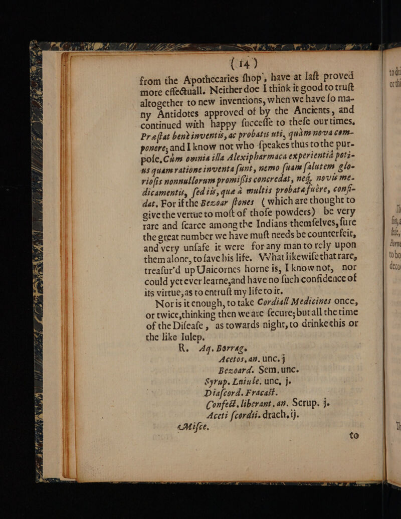 SE from the Apothecaries fhop, have at lait proved more effe@uall. Neither doe I think it good to truft altogether to new inventions, when we have fo ma- ny Antidotes approved of by the Ancients, and continued with happy fucceffe to thefe our times, Pr aflat bent inventis, ac probatis uti, quam nova com- ponere; and I know not who fpeakes thus tothe pur- pole, Cam omnis illa Alexipharmaca experientiä poti- #5 quam rationeinventa funt, memo fuam falutem glo- riofis nonnullorum promißis concredat, meg, novis me- dicamentis, [ediis,gua a multis probata fuere, confi- dat. For ifthe Bezoar [homes ( which are thought to give the vertue to moft of thofe powders) be very rare and fcarce among the Indians themfelves, {ure the great number we have muft needs be counterfeit, and very unfafe it were forany manto rely upon them alone, tofave his lite. Whatlikewifethatrare, treafurd up Uaicornes horne is, I knownot, nor could yet ever learne,and have no fuch confidence of its virtue,as to entruft my life to it. Norisit enough, to take Cordial Medicines once, or twice,thinking then weare fecure; butall the time of the Difeafe, as towards night, to drinkethis or the like Julep. R. 4q. Borrage Acetos.an. UNC.) Bezoard. Sem. unc. Syrup. Lniule. unc, je Diafcord. Fracast. Confecd. liberant .an. Scrup. je Aceti {corati. drach. ij. Aire. *