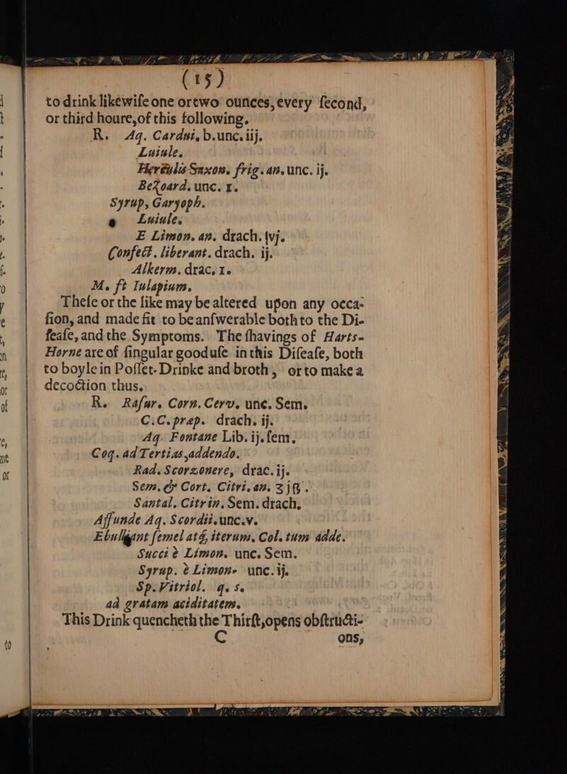 ATRO SINKIN EI PTS LEY MES OE: | (15) to drink likewife one orewo ounces every fecond, or third houre,of this following, R. 4q. Cardsi, b.unc.iij, | Luiule. ; Herculis Saxon. frig. an, unc. ij, BeXoard. unc. 1. $ Syrup, Garyoph. | e Luiule. | E Limon. an. drach. (vj. | Confect. liberant. drach, ij. Ro 0 Alkerm. drac. Lo o | M. ft Iulapium. / e Thele or the like may be altered upon any occa: e | fion,and made fit to beanfwerable bothto the Di- , feafe, andthe Symptoms. The fhavings of Harts- Horne are of fingular goodufe inthis Difeafe, both to boylein Poflet- Drinke and broth, orto makea decoétion thus. > Re Rafar. Corn. Cerv. une. Sem. C.C.prep. drach. ij. a ME ose Aq. Fontane Lib. ij. fem. ët Coq. adTertias addendo. e W Rad. Scorzonere, dea, ij. Sem. &amp; Cort. Citri. an. Zig. Santal. Citrin. Sem. drach. Ajf unde Ag. Scordii. unc. v. Ebulliant femel at g iterum, Col. tum adde. Succi &amp; Limon. unc. Sem. Syrup. è Limon» unc. ij, Sp.Vitriol. qes. ad gratam aciditatem. This Drink quencheth SE? hirft,opens obftructi- ons,