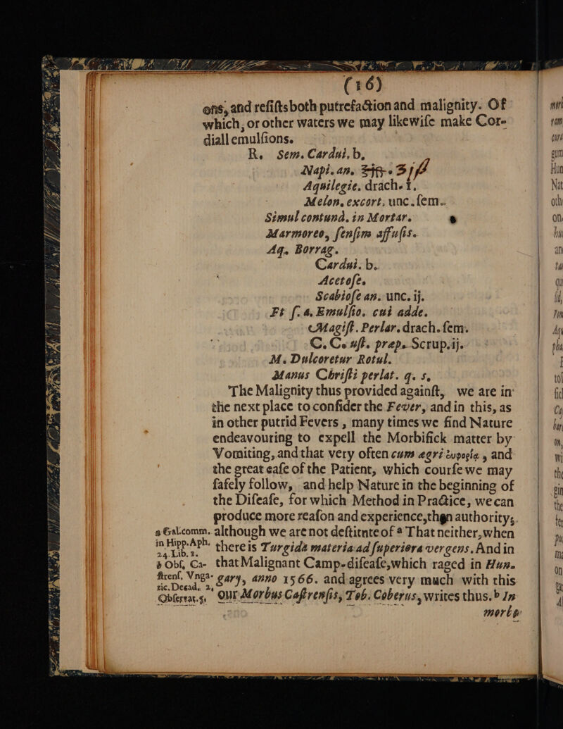 MITEN OT Jo <= inn on ons, and refifts both putrefa&amp;ion and malignity. Of which, or other waters we may likewife make Cor- diall emulfions. | R, Sem. Cardut,b, =. Napi.an. ip» 3] Aquilegie. drach-1. Melon, excort, unc. fem.. Simul contund. in Mortar. è Marmoreo, fenfim affulis. Ag, Borrag. Cardui.b. Acetofe. | Scabiofe an. Unc. ij. Ft f.a. Emulfio. cui adde. Magift. Perlar. drach. fem. C. Cu aft. prep. Scrup.ij. M. Dulcoretur Rotul. Manus Chrifti perlat. g. s. The Malignity thus provided againft, we are in the next place to confider the Fever, andin this, as in other putrid Fevers , many times we find Nature endeavouring to expell the Morbifick matter by Vomiting, and that very often cum eoriwoogia , and the great eafe of the Patient, which courfe we may fafely follow, and help Nature in the beginning of the Difeafe, for which Method in Pra@ice, wecan produce more reafon and experience,thgn authority; a Galcomm. although we are not deftitnteof a That neither,when ane uke thereis Turgida materia:ad fuperiora vergens, Andin b OH, Gx that Malignant Camp-difeafe,which raged in Hur. — gary, anno 1566. and agrees very much with this Oblerras. $: our Morbus Cafir enfis , Tob . Coberns, writes thus. b Jz