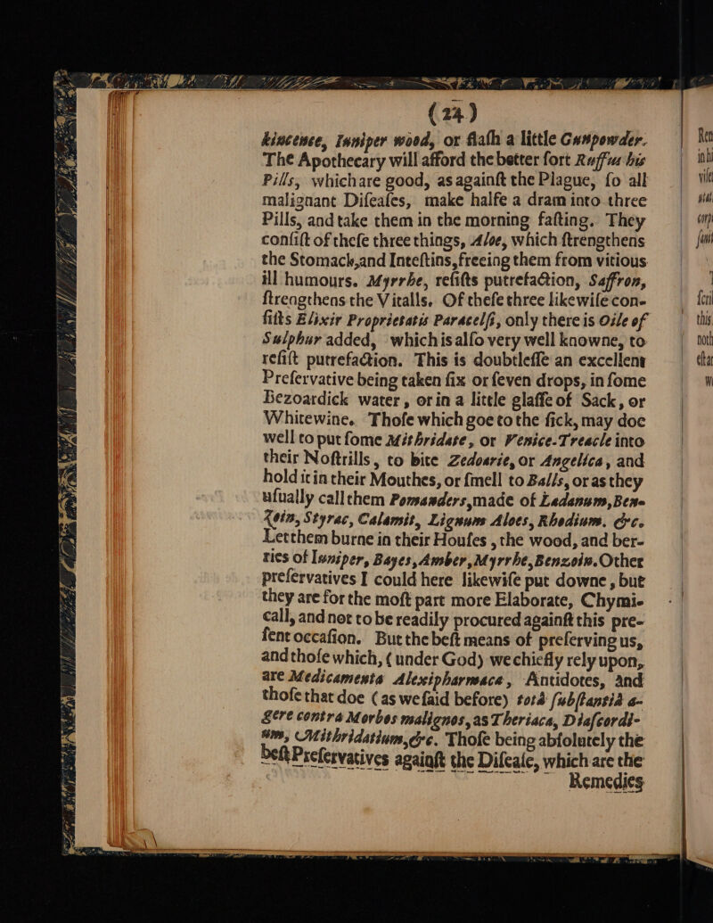 kincense, Inniper wood, or falh a little Gunpowder. The Apothecary will afford the better fort Rufus his Pills, whichare good, as againft the Plague, fo all malignant Difeafes, make halfe a dram into three Pills, and take them in the morning falting. They confift of thefe three things, Aloe, which ftrengthens the Stomack,and Inteftins, freeing them from vitious ill humours. Myrrhe, refifts putrefaQion, Safron, ftrengthens the Vitalls. Of thefe three likewile con- fits Elixir Propricsatis Paracelfi, only there is Oile of Sulphur added, whichis alfo very well knowne, to refift putrefadtion. This is doubtlefle an excellent Prefervative being taken fix or (even drops, in fome Bezoardick water, orin a little glaffe of Sack, or Whitewine. Thofe which goe to the fick, may doc well to put fome mithridete, or Venice-Treacle into their Noftrills, to bite Zedosrie, or Angelica, and hold itin their Mouthes, or fmell to Balis, oras they ufually callthem Pomanders,made ot Ladanum,Ben- kein, Styrac, Calamit, Lignum Aloes, Rhodium. &amp;c. Letthem burne in their Houfes , the wood, and ber- ties of luniper, Bayes, Amber, Myrrhe,Benzoin. Other prelervatives I could here likewife put downe ‚but they are for the moft part more Elaborate, Chymi- call, and not to be readily procured againft this pre- fent occafion. But the beft means of preferving us, and thofe which, ( under God) wechiefly rely upon, are Medicamenta Alexipharnsace, Antidotes, and thofethat doe (as wefaid before) tora [ubftantia a- &amp;ere contra Morbos malignos, as Theriaca, Diafcordi- “m, Mithridatium ere. Thofe being abfolutely the beft Prefervarives agaiaft the Dilcale, which are the | ~ Remedies