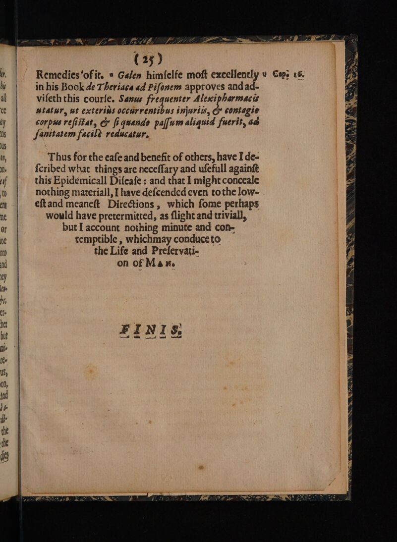 EA Mt) B, a (25) Remedies of, = Galen himielfe moft excellently u Caps 16. in his Book de Theriaca ad Pifonem approves andad- vifeth this courle. Sanus frequenter Alexipharmacis utatur, ut exteriós occurrentibus injuriis, &amp; contagio corpus refistat, &amp; fiquendo palfum aliquid fuerit, ad Janitatem facile reducatur, Thus for the eafe and benefit of others, have I de- {cribed what things are neceffary and ufefull againft this Epidemicall Difeafe : and that I might conceale nothing materiall, I have defcended even tothe low- eftand meaneft Directions, which fome perhaps would have pretermitted, as flight and trivial, but I account nothing minute and cone temptible , whichmay conduce to the Life and Prelervati- on of Man.