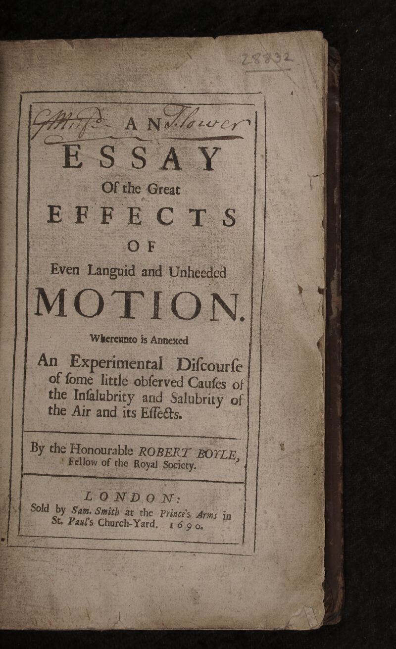 - S S A Y E FF t ri >> 1 '■>* • >• K<;'' *V V-' ^K\ tVtf* s ‘ • ■ * r • - •> v Wkereunto is Annexed An Experimental Difcourfe of fome little obferved Gaufes of the Infalubrity and Salubrity of the Air and its EfTeds. By the Honourable ROBERT BOTLE Fellow of the Royal Society. 'A LONDON: Sold by Sam. Smith at the Prince's Arms in St. Paul s Church-Yard, i 6 p o.