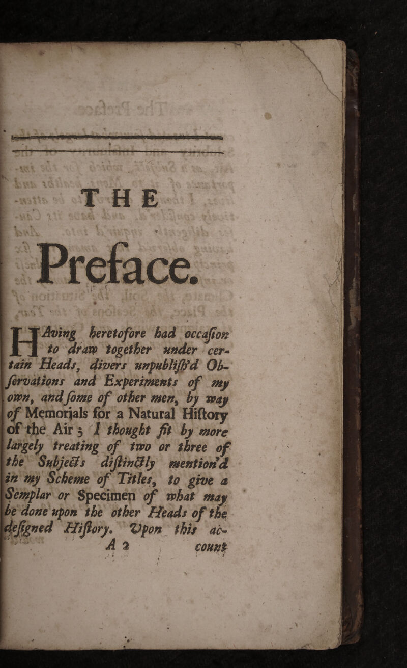 .. 1 ■■ ■ ■■ ..I—I . , * . THE t «T I / * w ' * *'* .* \ * HAving heretofore had occafion to dram together under cer¬ tain Heads, divers unpublififd Ob- fervations and Experiments of my omnt and fome of other men, by way of Memorials for a Natural Hiftory of the Air 3 1 thought fit by more largely treating of two or three of the Subjects diflinftly mention d in my Scheme of Titles, to give a Semplar or Specimen of what may be done upon the other Heads of the defigned Hifiory, Vpon this ac- [ . 5 A a • count . < • • » *1 / * , f I * I ' 1 ■ ; .3 / \ \ -V V'J