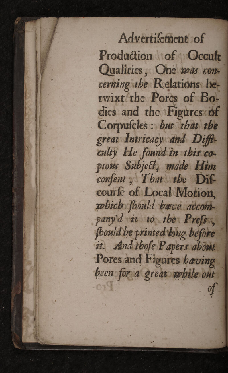 w. _ * ^ * Produ&ion of Occult H * / ’ Qualities 3 One »>«r con* “***«$ the Relations be¬ twixt the Pores of Bo- ? i dies and the Figures of Corpufdes: but tbdt the great Intricacy 4nd Diffi¬ culty He found in this co- confent, That the eourfe of Local Motion