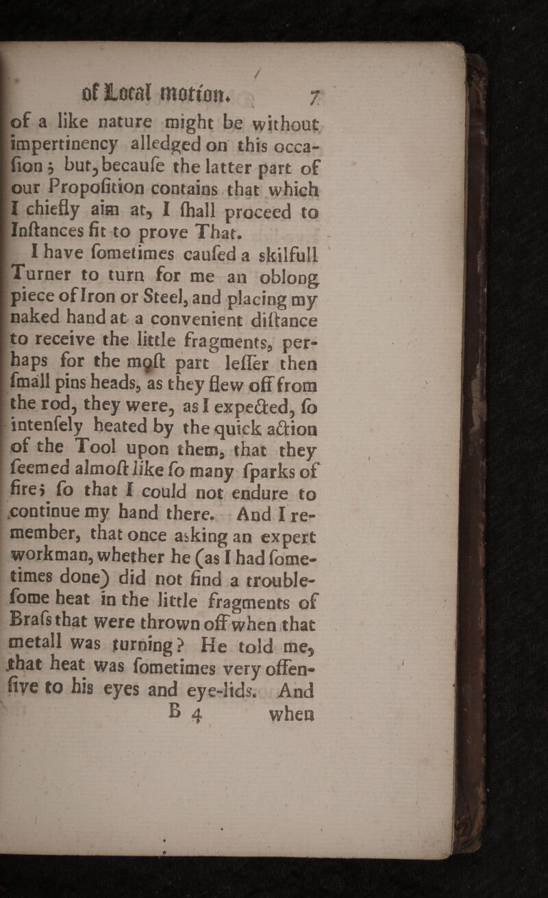 of a like nature might be without impertinency alledged on this occa- fionj bur, becaufe the latter part of our Propofition contains that which t chiefly aim at, I (hall proceed to Inftances fit to prove That. I have fometimes caufed a skilfull Turner to turn for me an oblong piece of Iron or Steel, and placing my naked hand at a convenient diftance to receive the little fragments, per¬ haps for the mgft part leiler then fmall pins heads, as they flew off from the rod, they were, as I expe&ed, Co intensely heated by the quick action of the Tool upon them, that they feemed almoft like fo many fparks of firej fo that I could not endure to continue my hand there. And I re¬ member, that once asking an expert workman, whether he (as I had (ome- times done) did not find a trouble- in the little fragments of Brafsthat were thrown off when that tnetall was turning? He told me, .that heat was fometimes very offen- five to his eyes and eye-lids. And B 4 ' when 1