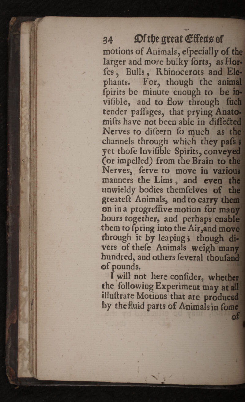 r/ ®f t&e great Effect# of motions of Animals, efpecially of the larger and more bulky forts, as Hor- fes? Bulls,’ Rhinocerots and Ele¬ phants. For, though the animal fpirits be minute enough to be in- viiible, and to flow through fuch tender paflages, that prying Anato- mifts have not been able in difle&ed Nerves to difcern fo much as the t M channels through which they pafs > yet thofe Invifible Spirits, conveyed (or impelled) from the Brain to the Nerves, ferve to move in various manners the Lims, and even the unwieldy bodies themfelves of the greateft Animals, and to carry them on in a progreffive motion for many hours together, and perhaps enable them to fpring into the Air,and move through it by leaping > though di¬ vers of thefe Animals weigh many hundred, and others feveral thouland of pounds. I will not here confider, whether the following Experiment may at all illuftrate Motions that are produced by the fluid parts of Animals in fome .of