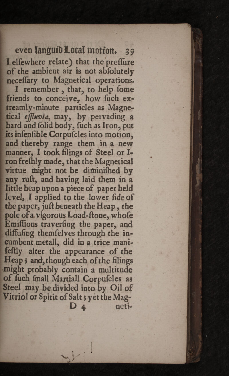 1 N t f , < I elfewhere relate) that the preflure of the ambient air is not abfolutely necefiary to Magnetical operations. I remember, that, to help fome friends to conceive, how fuch ex- treamly-minute particles as Magne- I tical effluvia, may, by pervading a hard and folid body, fuch as Iron, put its infenfible Corpufcles into motion, and thereby range them in a new manner, I took filings of Steel or I* ron frefhly made, that the Magnetical virtue might not be diminished by any ruft, and having laid them in a little heap upon a piece of paper held level, I applied to the lower fide of the paper, juft beneath the Heap, the pole of a vigorous Load-ftone, whofe Emiffions traverfing the paper, and diffufing themfelves through the in¬ cumbent metall, did in a trice mani- feftly alter the appearance of the Heap 5 and, though each of the filings might probably contain a multitude of fuch fmall Martiall Corpufcles as Steel may be divided into by Oil of Vitriol or Spirit of Salt 5 yet the Mag- D 4 - neti-