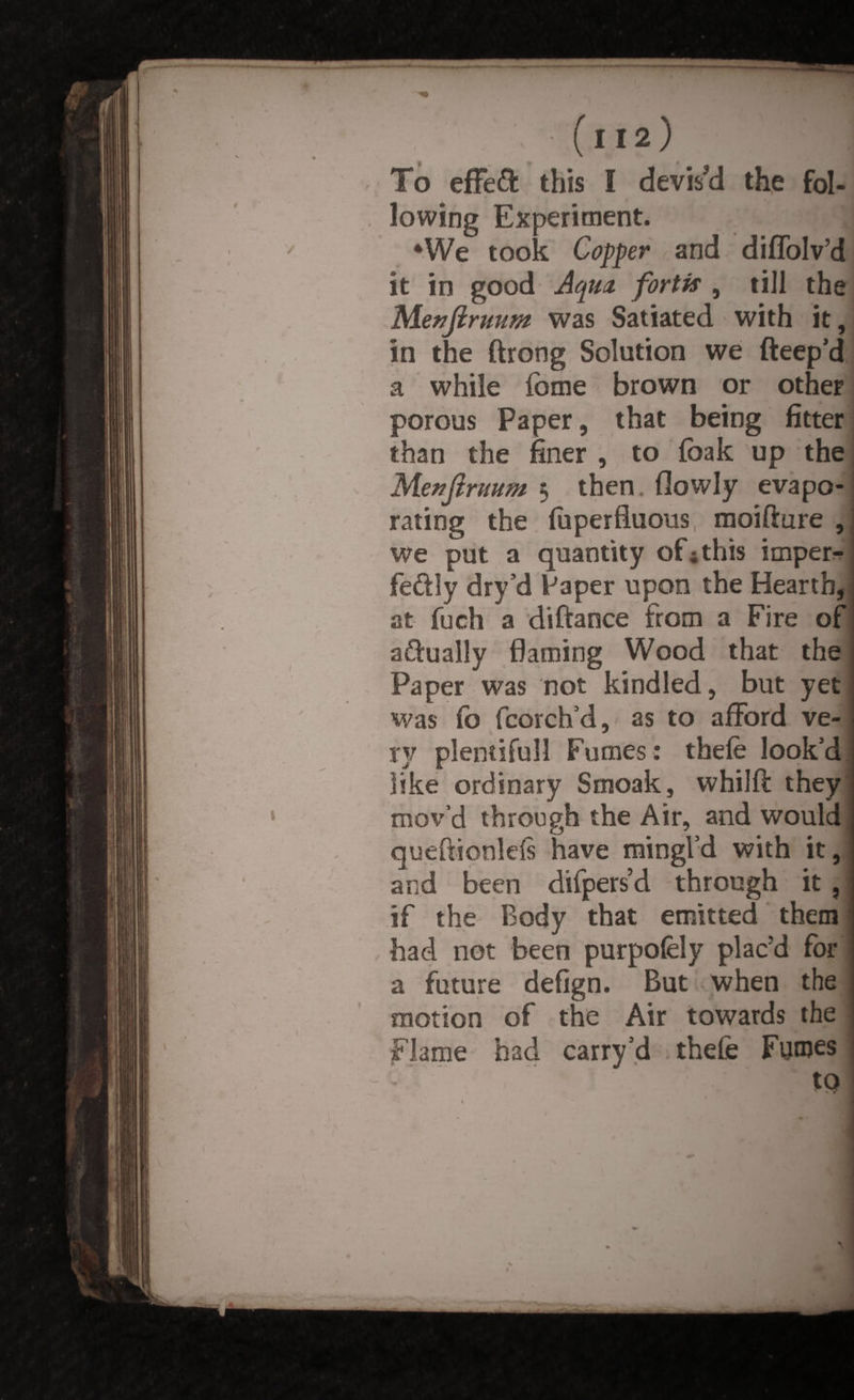 t112) To effeft this I devised the fol¬ lowing Experiment. : 4We took Copper and diffolv’d it in good Aqua, fortis , till the Menftruum was Satiated with it, in the ftrong Solution we fteep’d a while (ome brown or other porous Paper, that being fitter than the finer , to fbak up the M.e??Jtruum 5 then (lowly evapo¬ rating the (uperfluous moifture , we put a quantity of* this imper* fe&ly dry’d Paper upon the Hearth, at fuch a di fiance from a Fire of aftually flaming Wood that the Paper was not kindled, but yet was fo fcorch’d, as to afford ve¬ ry plentiful! Fumes: thele look’d like ordinary Smoak, whilft they mov’d through the Air, and would queftionlefs have mingl’d with it, and been difpers’d through it , if the Body that emitted them had not been purpofely plac’d for a future defign. But when the motion of the Air towards the Flame bad carry d thefe Furoes to \ Sm