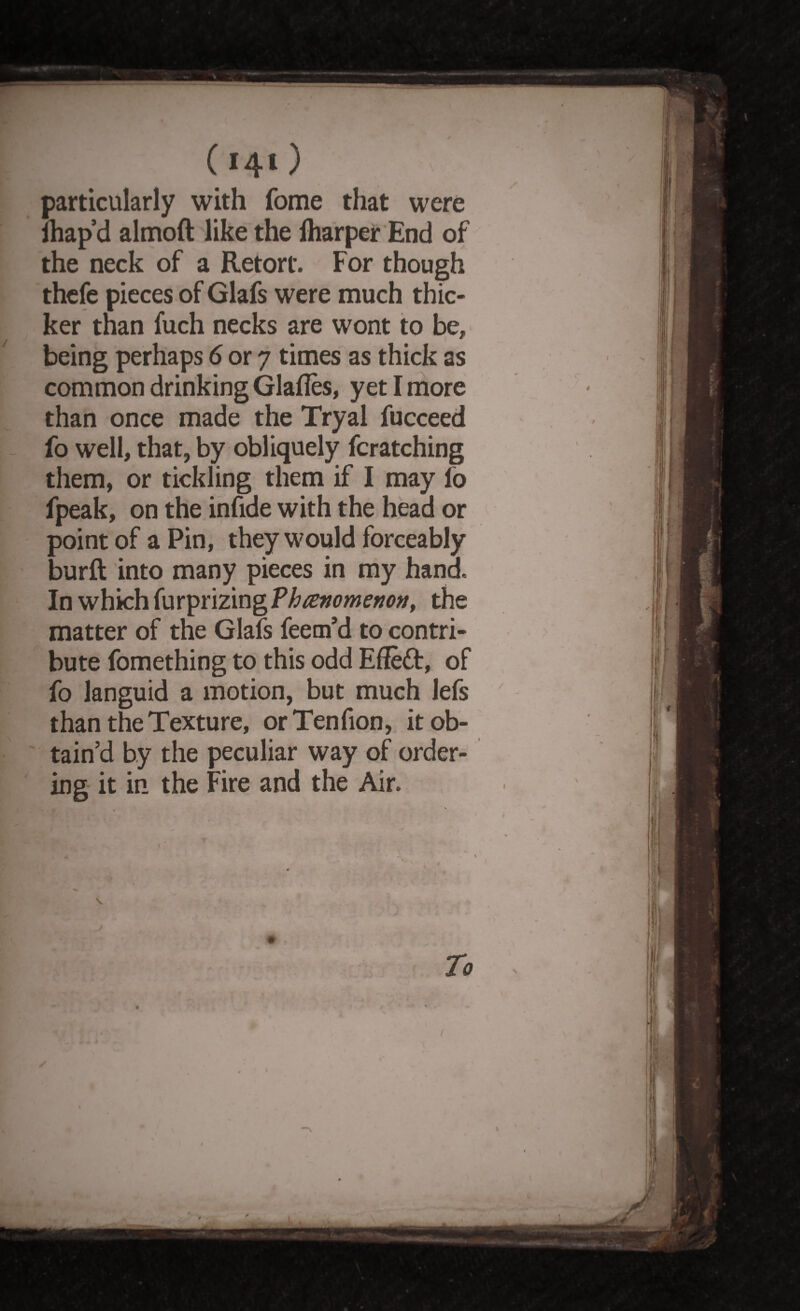 (i4*) particularly with fome that were lhap d almoft like the lharper End of the neck of a Retort. For though thefe pieces of Glafs were much thic¬ ker than fuch necks are wont to be, being perhaps 6 or 7 times as thick as common drinking Glafles, yet I more than once made the Tryal fucceed fo well, that, by obliquely fcratching them, or tickling them if I may lo fpeak, on the infide with the head or point of a Pin, they would forceably burft into many pieces in my hand. In which furprizingPto/tfwcww, the matter of the Glafs feem’d to contri¬ bute fomething to this odd Effect, of fo languid a motion, but much lefs than the Texture, orTenfion, it ob¬ tain’d by the peculiar way of order¬ ing it in the Fire and the Air. To /