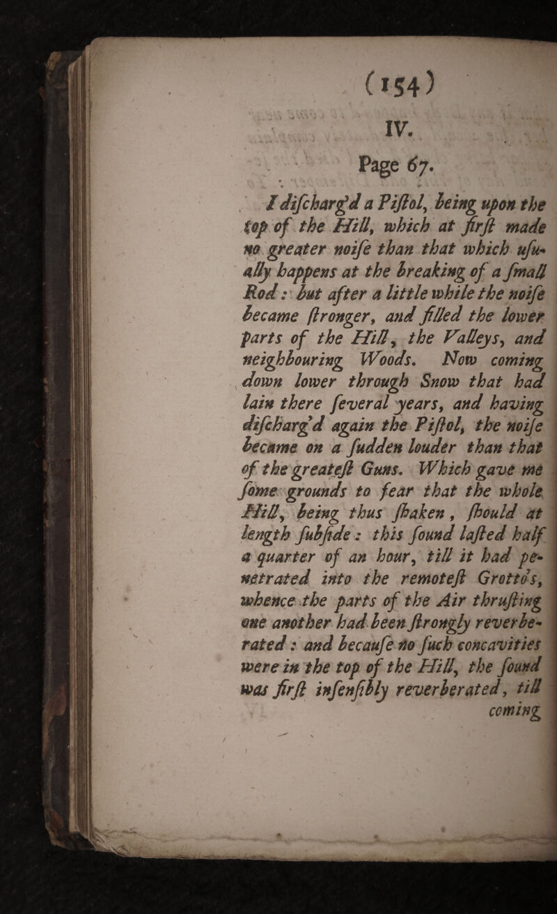 % ^ • (»54) V*VM, * 4 ‘ i. . •% i > 'W # > ** * - ' • * ' • i IV. Page 67. *, \ m <xA' • * Idifchargd a Pifioly being upon the top of the Hill, which at firfi made no greater wife than that which ufu- ally happens at the breaking of a fmall Rod: but after a little while the noife became ftronger, and filled the lower parts of the Hilly the Valleys, and neighbouring Woods. Notv coming down lower through Snow that had lain there feveral years, and having difchargd again the Pifiol, the noije became on a fudden louder than that of the greatejl Guns. Which gave me fame grounds to fear that the whole Hilly being thus fhaken, fhould at length fubfide : this found lafted half a quarter of an hour, till it had pe¬ netrated into the remoteft Grottos, whence the parts of the Air thrufting one another had been Jlrongly reverbe¬ rated : and becaufe no fuch concavities . were in the top of the Hilly the found was firfi infenfibly reverberated, till . . coming \