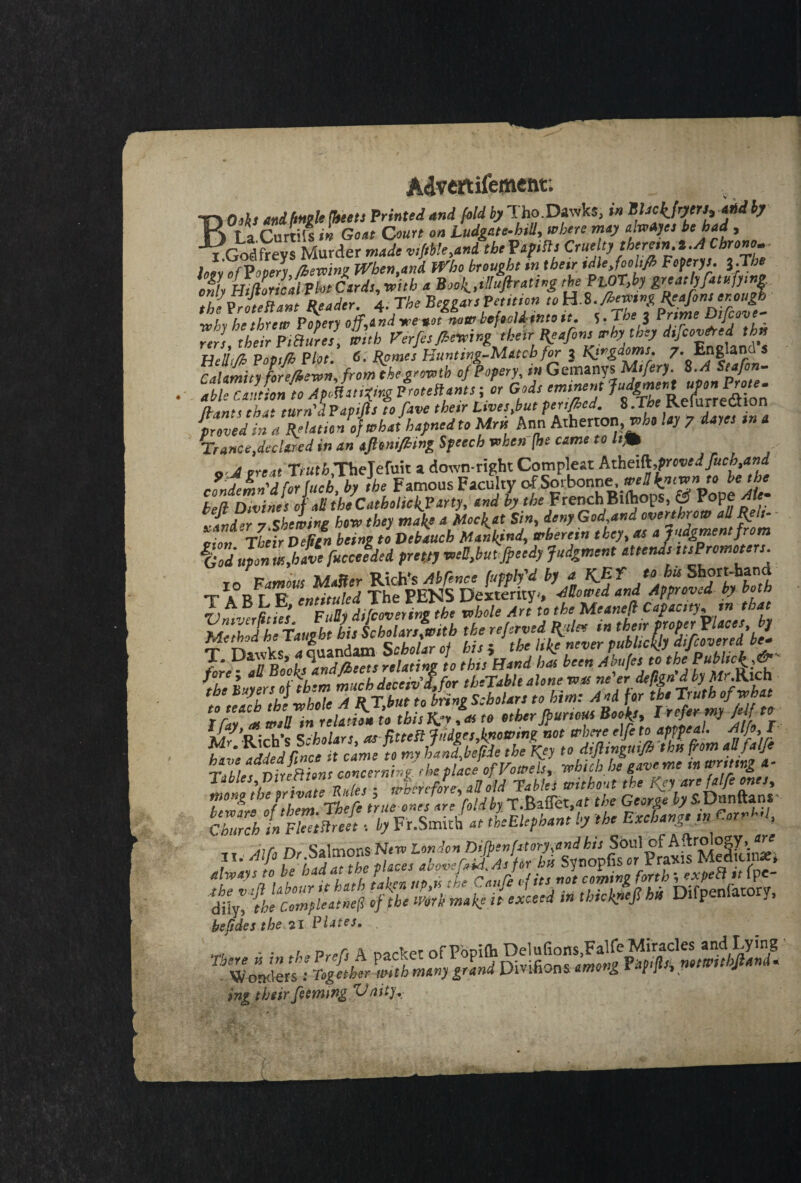 Advertisement; _ , BOdh and (mile {beets Printed and fold byl. ho.Dawks, in ffickfryers, and by La Curtils in Goat Court on Ludgate-hili, where may awAyes be had , GodfreysMurder made vMle,ani thePapifls Cruelty therein, t.A Chrono. loly of Popery /hewing When,and Who brought in their idlejoolifh Foperys. 1-Tbe onh 'HtfhricaiPht Cards, with a Book,tlluftrattng the PLOT,by greatly fatufymg t^Tan\eader \.Jhe why he threw Popery off, end tee not now befeclimtoit. 5-Tte 3 IrtmeVijcove rert heir PiBure , with Ferfis./herring their Reafons why they difcovtfred tbn Heli'Tpopi/t Plot. 6. Rome! Hunting-Match for j Kingdoms. 7- England s rAamirt fore/Zewn from the growth of Popery, in Gemanys Mifery. S.A Stafon- SSSS VrotenJtt; l Gods eminent Judgment uPon Prote. ft ants that turn'd Fapifts to fave thetr Lives %but fertflcd. 8 JThe RelurreCtion loved in''a Relation ojwhahapned to Urn Ann Atherton who lay ? dares ,n a Trance,declared in an afltnijhing Speech when (he came to />j» Q.j T/uti.TheJefuit a down-right Compleat AtheiA,provedfuch,and condemn'd for fucb.by the Famous Faculty ofSorbonn ^^wn to be the tea Divines of all the Catbehck? arty, and by the FrenchBlihops, & Pope At ■{nd or 7 shewing how they malty a Moclpat Sin, deny God.and overthrow all R t- lion Their Defan being to Debauch Mankind, wherein they, as a judgment from gGodupon us,have fucceeded pretty well,but fpeedy Judgment attends stsPromot . Way * well in reUmn to this K.7, <« » other jpunous Booty, M t* the Gecrly s-D^r Church tmtnreel. by Fr.Smirh „ tUlephant by the Exchange in Corral, bejides the 21 Phites, jng their feeming 'Unity,