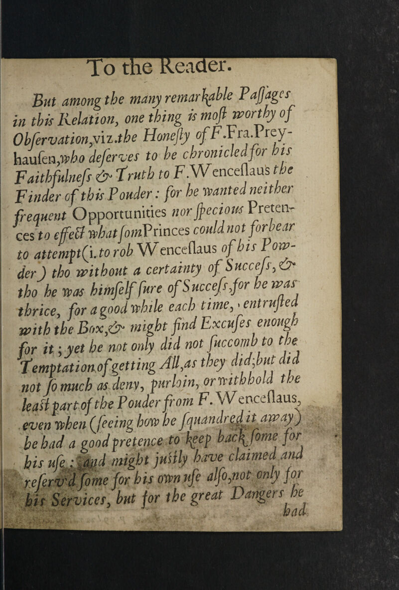 the Reader * *■* But among the many remarkable Pajjagcs in this Relation, one thing is mofi worthy of Ob fervation,Viz .the Honefly ofF.Fra.1 rey- haufen /who deferves to be chronicled for bis. Faithfulnefs <&* truth to F.Wenceflauis t oe Finder of this Ponder: for he wanted neither frequent Opportunities nor jfeciow Preten¬ ces to effett whatfomVrinces could not forbear, to attemVtPhto rob MS/ enceflaus of his Pow¬ der) tho without a certainty ofSuccejs■, & tho he was himfelf fure ofSuccefsfor he war thrice, for a pood while each time, * entruj e with the Box,& might fnd Excufes enoug for it ;yet he not only did not fuccombto the Temptationofgetting All,as they didfut did not fo much as deny, pur loin, or with h o Id t.e lean part of the Ponder from F. Wenceflaus, . even when (feeing how he fauandredit away) he had a good pretence to beep bacffome for • his ufe : md might juHly Ewe claimed aid refervrd fome for his ownnfe alfo,not only for his Services, but for the great Dangers he had