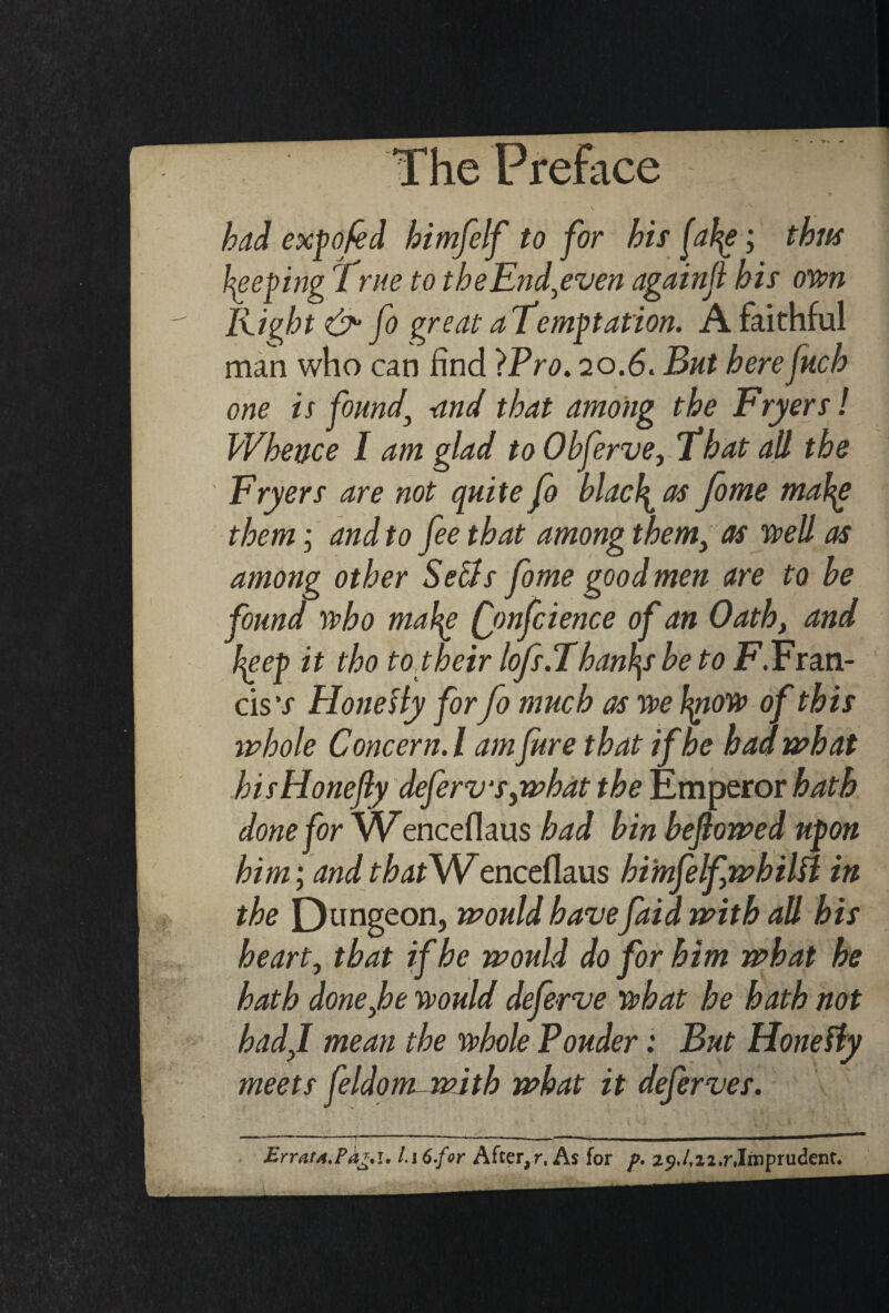 Preface bad expo fed himfelf to for his |aty; thus peeping True to theEnd,even againji bis own Rifat &• fo great aTemptation. A faithful man who can find IPro. 20.6. But here juch one is found\ -and that among the Fryers! Whence I am glad to Obferve, That all the Fryers are not qui te fo blacl^ as fome mahg them; and to fee that among them, as well as among other Sells fome good men are to be found who mah^e (jmfcience of an Oath, and hep it tho to their lofs.Thanby be to jF.Fran¬ cis \r HoneHy for fo much as we fyiow of this whole Concern. I am fare that if he had what hisHonefly deferv‘s,what the Emperor hath done for Wenceflaus had bin beflowed upon him; andthatS/Venceflaus bimfelfwbilfl in the Dungeon, would havefata with all his heart, that if he would do for him what he hath done,be would deferve what he hath not had,I mean the whole Pouder: But Hone Sly meets feldom- with what it deferves. Errat4.Pk**i. i\6.for After,r, As for p. 29,/,i2.r,Imprudent.