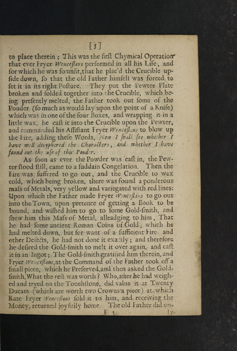 [5] to place therein ; This was the firfl Chymical Operation' that ever fryer Wenceflans performed in all his Life, and for which he was fo unfit,that he plac’d the Crucible up- fidedown, fo that the old Father hirnfeli was forced to fet it in its right Pofture. They put the Pewter Plate broken and folded together into the Crucible, which be¬ ing prefently melted, the Father took out fonie of the Pouder (fo much as would lay upon the point of a Knife) which was in one of the four Boxes, and wrapping it- in a little wax, he caft it into the Crucible upon the Pewter* and commanded his Affiffant fryer Wencejlaus to blow up the f ire, adding thefe Words,. A7ow I fo*11 fee whether I have well deciphered the Characters, and whether l have v found out the ufe of this Ponder. As foon as ever the Powder was caft in, the Pew¬ ter flood ftill, came to a fuddain Congelation. Then the Fire was fuffered to go out, and the Crucible to wax cold, which being broken, there was found a ponderous mafs of Metals, very yellow and variegated with red lines: Upon which the Father made Fryer Wenceflans to go out into the Town, upon pretence of getting a Book to be bound, and wifhed him to go to fome Gold-fmith, and fhew him this Mafs of Metal, alleadging to him , That he had fome ancient Roman Coins of Gold, which he had melted down, but for want of a fufficient f ire and other Defefls, he had not done it exaitly; and therefore he defired the Gold-fmith to melt it over again, and caft it in an Ingot; The Gold-fmith gratified him therein, and Fryer mucefuns,at the Command of the Father took off a fmall piece, which he Preferved,and then asked the Gold- fmith, What the reft was worth ? Who,after he had weigh¬ ed and tryed on the Touehftonc, did value it at Twenty Ducats (which are worth two Crowns a piece) at .which Rate Fryer iVenceflaus fold it to; him, and receiving the Money, returned joyfully home. The old father did on*