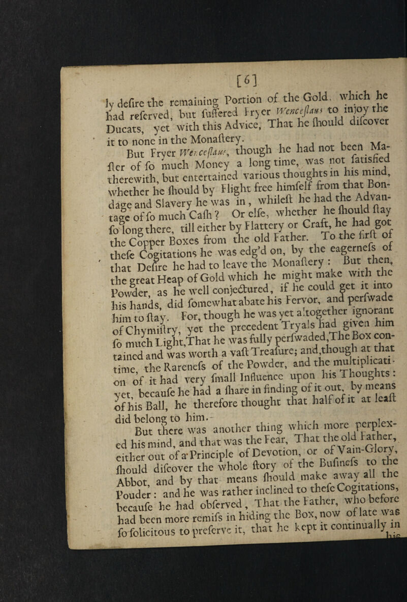 ; [6] iy defire die remaining Portion of the Gold, which he id referved but buffered fryer mncefl^ tomjoythe Ducats, yet’ with this Advice, That he {hould difcover it to none in the Monailery. , , M But Fryer mtceflaw, though he had not been Ma Per of fo much Money a long time, was not fatisfied therewith but entertained various thoughts in his mi , whether he fliould by Flight free himfclf from t »at Bon¬ dage and Slavery he was m , whileft he had the Advan¬ tage of fo much Cafli ? Or elfe, whether he fliould fay fo^ong there, till either by Flattery or Cra^’hehSf the Copper Boxes from the old Father. To the foil oi theft: Cogitations he was edg’d on by the eagernefs that Defire he had to leave the Monailery : But then, the great Heap of Gold which he might make with th Powder as he well conje&ured, if he could get it into hishands did fomewhat abate his Fervor, andperfwade him <o flay. For, though ho was ye. a!to|the, of Chymiitry, yet the precedent Trya»s had give rn mUch Lieht That he was folly perfwaded,The Box con- SS and was' worth a vaft Treifute, and though a. that lime the Rarenefs of the Powder, and the mu tiphcaa- on of it had very fmall Influence upon his Thoughts : yet becaufe he had a iliare in finding ot it out by means of his Ball, he therefore thought that half of it at leaft dld But* there was another thing which more perplex¬ ed his mind, and that was the Fear, That the old at ter, eirber out of a-Principle of Devotion, or ofTain-Glory, fliould difcover the whole ftory of the Bufinefs to the Abbot and by that means fliould make away all the Pouder : and he was rather inclined to thefe Cogitations, becaufe be had obferved. That the Father, who before had been more remifs in hiding the Box, now of late was ftrfolicitous to preferve it, that he kept it contmua ym