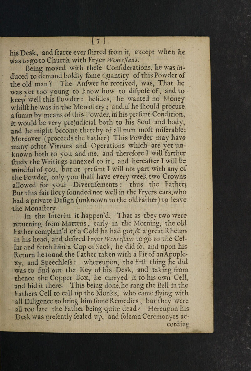 m hi^Desk, and fcarce ever ftirred from it, except when he Was to'go to Church with Fryer PVenceflaus. Being moved with thefe Confiderations, he was in¬ duced to clemand boldly fome Quantity of this Powder of the old man? The Anfwer he received, was, That he was yet too young to know how to difpofe of, and to keep well this Powder: befides, he wanted no Money whilft he was in the Monaf ery ; and,if he lliould procure a fumm by means of this Powder, in his prefent Condition, it would be very prejudicial both to his Soul and body, and he might become thereby of all men moft miferable: Moreover (proceeds the Father) This Powder may have many other Virtues and Operations which are yet un¬ known both to you and me, and therefore I will farther ftudy the Writings annexed to it, and hereafter I will be mindful of you, but at prefent I will not part with any of the Powder, only you ihall have every week two Crowns allowed for your Divertilements: thus the father; But this fair ilory founded not well in the Fryers ears,who had a private Defign (unknown to the oldFather) to leave the Monaitery In the Interim it happen’d, That as they two were returning from Martens, early in the Morning, the old Father complain’d of a Cold he had got,& a great Rheum in his head, and defired fryer IVe riceflaw to go to the Cel¬ lar and fetch hind a Cup of Sack, he did fo, and upon his Return he found the Father taken with a Fit of an Apople¬ xy, and Speechlefs : whereupon, the firft thing he did wasto find out the Key of his Desk, and taking from thence the Copper Box, he carryed it to his own Cell, and hid it there. This being done,he rang the Bell in the Fathers Cell to call up the Monks, who came flying with all Diligence to bring him fome Remedies , but they were all too late the Father being quite dead * Hereupon his Desk was prefently fealed up, and folemu Ceremonyes ac-