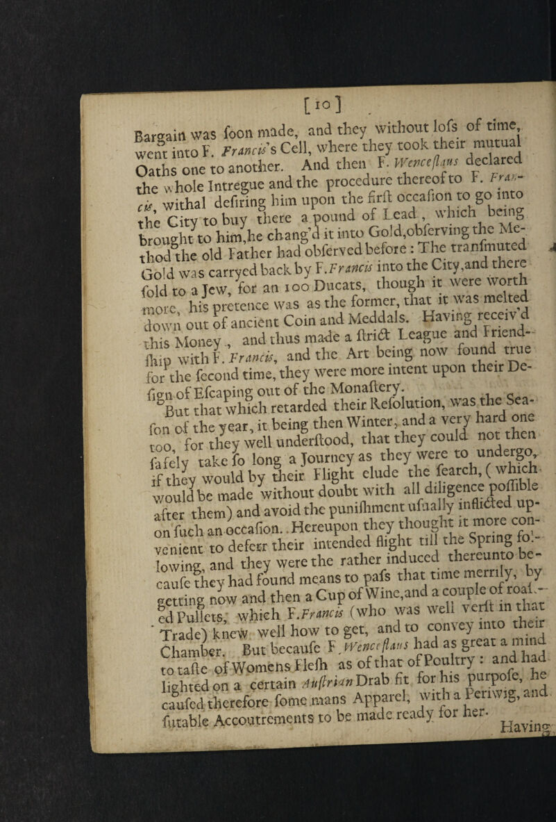 - [I01 . Rarffaiti was foon made, and they without lofs of time went “to t W. Cell, where'they took their mutual Oaths one to another. And then F. «»«/!<«< declared the whole Intregue and the procedure thereof to F. Fm,- cis withal defiring him upon the fait oecafton to go into the Citv to buy there a pound of Lead , which being brought to him,he chang’d it into Go!d,obferving the Me- thod'the old Father had obfervedbefore : The tranfmuted Gold was carryed back by F.Francis into the City,and there fold to a Jew, for an xoo Ducats, though it were wor wore his pretence was as the former that it was melted down out of ancient Coin and Meddals. Having receivd -this Money , and thus made a Arid League and Friend fhio with Francis, and the Art being now found true forthe fecond time, they were more intent upon their De- f SRut Sat which retarded their Refolution, was the Sea- Jo the year, it being then Winter, and a very hard one oo for they well underftood, that they could not then L Tlv take fo long a Journey as they were to undergo if thL would by their Flight elude the fearch, (which, wouldbe made without doubt with ail driigcttce poffible after them) and avoid the pumfhment ufaally liifli^ed up on fuch anoccaiion. Hereupon they thought>t mote^con¬ venient to defect th.ii intended flight till the S|tmg fo.- t.w:n„ nncl thev were the rather induced thereunto te caScy had fLnd means to pals that $- getting now and then a Cup ofWme,and a couple of roa , ed Pullets which F.Francis (who was well verlt m th-t ‘ Trade) knew well how to get, and to convey into their Chamber But becaufe F. WenccfLws had as great a mm totaftc of Womens Fielh as of that °f Poultry : and had lighted on a certain rf»/?m»Drab fit for h P P ’ caufed therefore fome mans Apparel, with at >g> finable Accoutrements to be made ready for her.