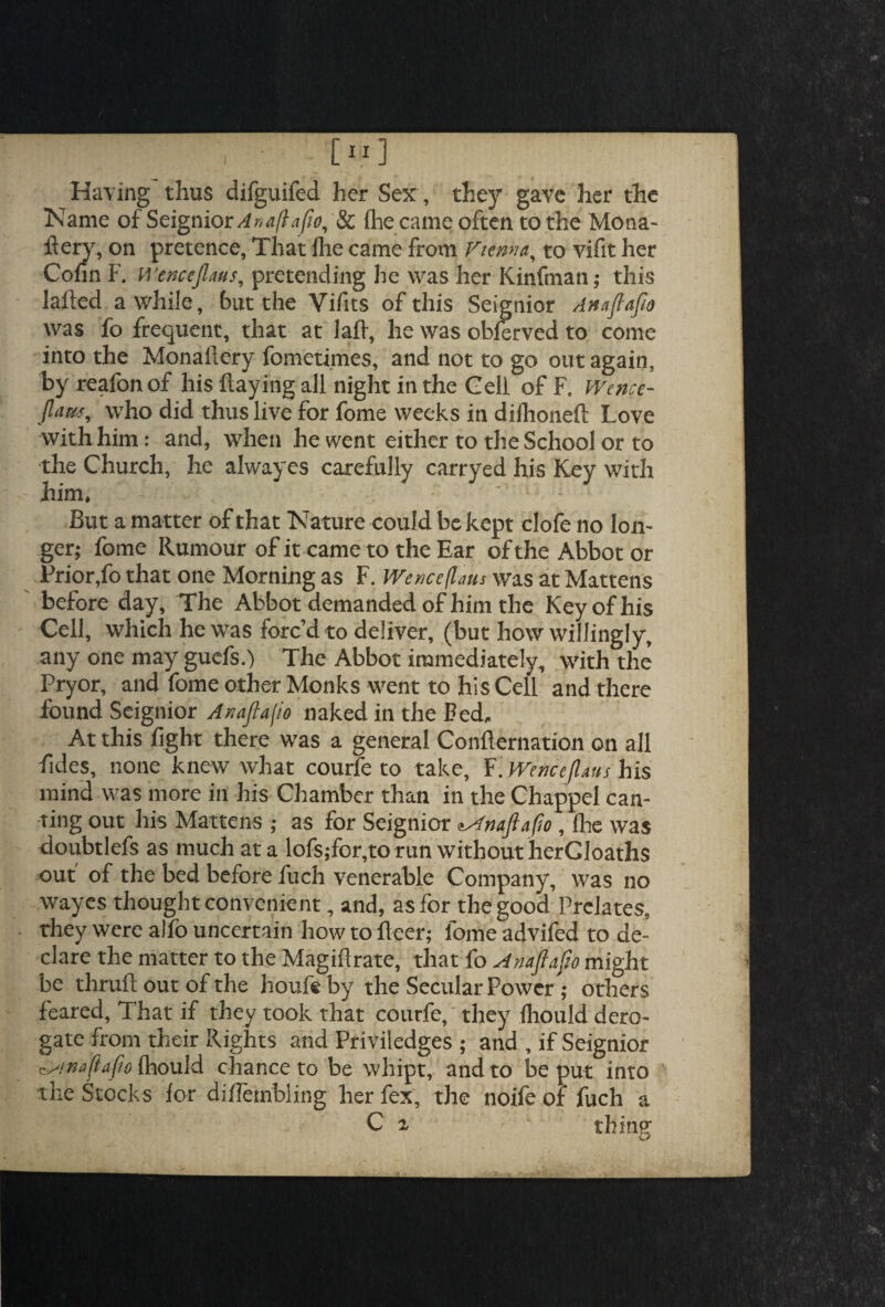 Having thus difguifed her Sex, they gave her the Name of Seignior Anaflafto, & (he came often to the Mona- fiery, on pretence, That live came from Vienna, to vifit her Cofin F. Wenctjlaus, pretending he was her Kinfman; this lafted awhile, but the Vifits of this Seignior Anafiafio was fo frequent, that at laft, he was obferved to come into the Monailery fometimes, and not to go out again, by reafonof his flaying all night in the Cell of F. Wence- flaui, who did thus live for fome weeks in difhoneft Love with him: and, when he went either to the School or to the Church, he alwayes carefully carryed his Key with him. But a matter of that Nature could be kept clofe no lon¬ ger; fome Rumour of it came to the Ear of the Abbot or Prior,fo that one Morning as F. Wenceflaus was at Mattens before day. The Abbot demanded of him the Key of his Cell, which he was forc’d to deliver, (but how willingly, any one may guefs.) The Abbot immediately, with the Pryor, and fome other Monks went to his Cell and there found Seignior Anaflafio naked in the Fed, At this fight there was a general Confternation on all fides, none knew what courfe to take, F. Wenceflaus his mind was more in his Chamber than in the Chappel can¬ ting out his Mattens ; as for Seignior aAnaflafio , ihe was doubtlefs as much at a lofs;for,to run without herCIoaths out of the bed before fuch venerable Company, was no wayes thought convenient, and, as for the good Prelates, they were alfo uncertain how to fleer; fome advifed to de¬ clare the matter to the Magiflrate, that fo Anaflafio might be thruft out of the houfe by the Secular Power ; others feared. That if they took that courfe, they fhould dero¬ gate from their Rights and Priviledges ; and , if Seignior ^/nafiaflo fhould chance to be whipt, and to be put into the Stocks for diffembling her fex, the noife of fuch a C i thine-