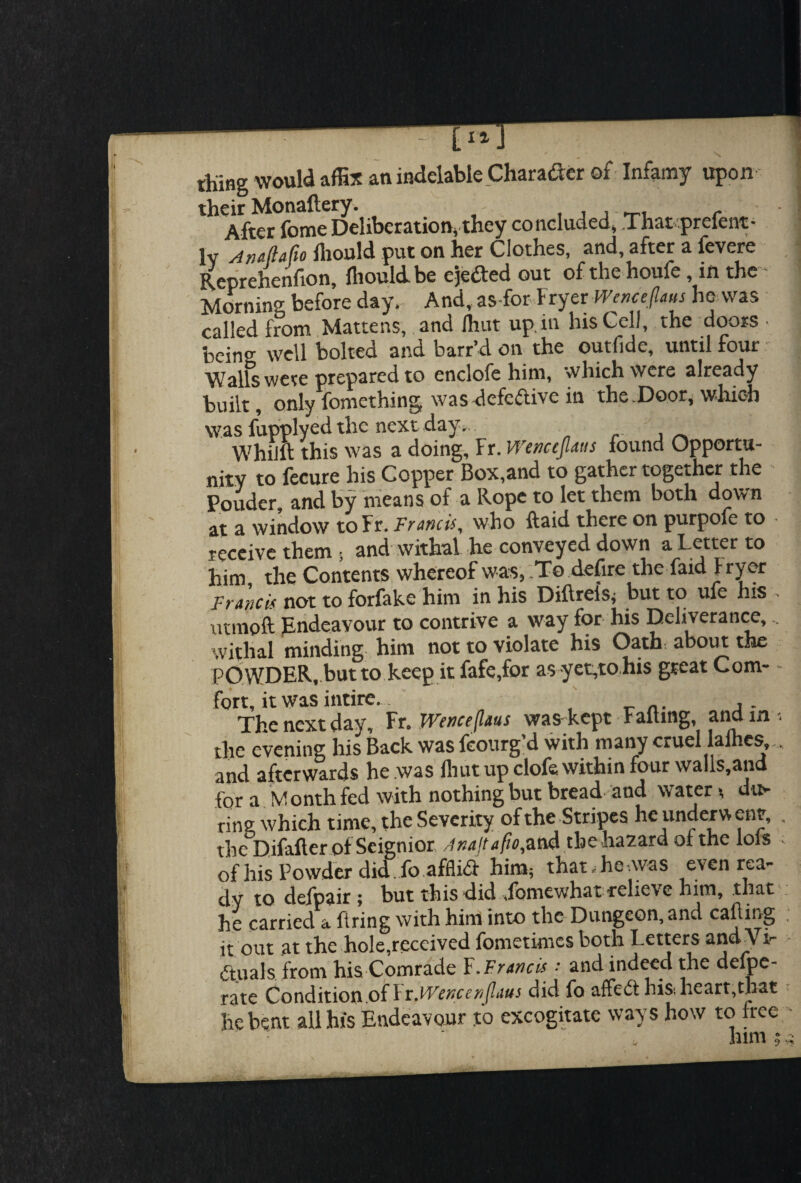 thing would affix an indelable Character of Infamy upon their Monaftery. - , , , r After fome Deliberation, they concluded* That prclent- lv An44o fliould put on her Clothes, and, after a fevere Reprehenflon, fliould be ejeded out of the houfe, in the Morning before day. And, as-for Fryer Wcncepus he was called from Mattens, and Ihut up.in his Cell, the doors ■ being well bolted and barr’d on the outfide, until four Walls were prepared to enclofe him, which were already built, only fomething was defedive in the.Door, which was fupplyed the next day, . _ Whim this was a doing, Fr. Wenccpus found Opportu¬ nity to fecure his Copper Box,and to gather together the Ponder and by means of a Rope to let them both down at a window to Fr. Francis, who ftaid there on purpofe to receive them ; and withal he conveyed down a Letter to him the Contents whereof w as, To defire the Laid f ryer Francis not to forfake him in his Diilrcls, but to ufe his utmoft Endeavour to contrive a way for his Deliverance, withal minding him not to violate his Oath about the POWDER, but to keep it fafe,for as yegto his great Com- - fort, it was intire. The next day, Fr.Wence(ltus was kept Falling, and in *, the evening his Back was fcourg’d with many cruel laihes,.. and afterwards he .was fliut up clofs within four walls,and for a M onth fed with nothing but bread and water >, du¬ ring which time, the Severity of the Stripes he underw env, , the Difafter of Seignior Anajtafio,and the hazard oi the lois of his Powder did fo afflid him, that, he,was even rea¬ dy to defpair ; but this did .lomewhat reliev e him, .that he carried a Bring with him into the Dungeon, and calling it out at the hole,received fometimes both Letters and Vir duals from his Comrade F.Francis • and indeed the delpe- rate Condition.of YxWencenflaus did fo affed his, heart,that he bent all his Endeavour to excogitate ways how to free - ‘ him