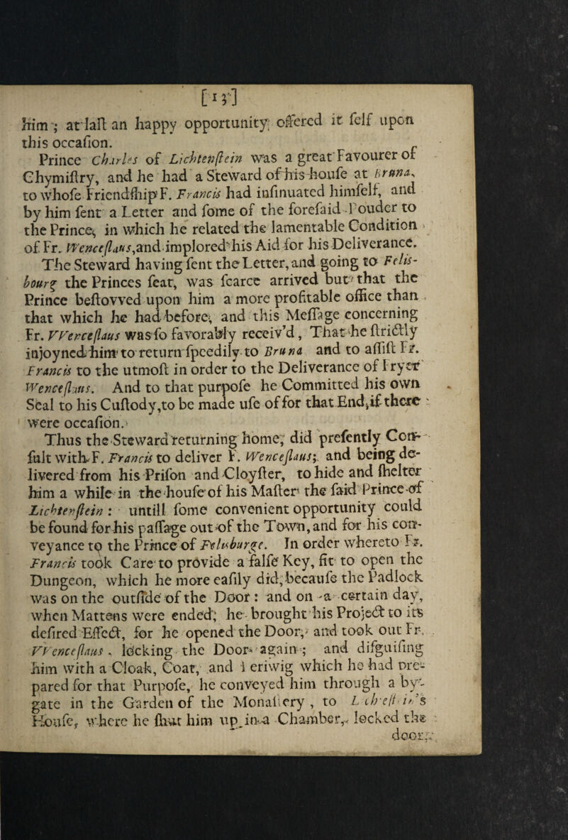 [ 1 }*] , Him j arlaftan happy opportunity; offered it felf upon this occafion. % „ Prince Charles of Lichtenflein was a great Favourer or Ghymiftry, and he had a Steward ofhishoufe at hrun&* to whole FriendfhipF. Francis had infinuated himfelf, and by him fent a Letter and fame of the forefaid l ouder to the Prince^ in which he related the lamentable Condition » of Fr.. fTrwr/Z^w.sand implored 'his Aid for his Deliverance. The Steward havingLent the Letter, and going to Fells- bour% the Princes feat, was fcarce arrived but ’ that the Prince bellowed upon him a more profitable office than < that which he had before*; and this MefTage concerning Fr. FFerceflaus wasfo favorably receiv’d, That he ftridiy injoyned hirn to return fpeedily to Bruna and to aflift F/. Francis to the utmoft in order to the Deliverance of I ryetf Wenceflms. And to that purpofe he Committed his own Seal to his Cuflody,to be made ufe of for that End h if there were occafion.- Thus the Steward returning home; did prefently Cotr fklt witlvF, Francis to deliver F. Wencepusi and being de¬ livered from his Prifon and Cloyfter, to hide and {belter him a while in the houfe of liis Mailer the faid Prince erf Lichtevftein : untill fome convenient opportunity could be found for his pa flag e out‘of the Town, and for his con¬ veyance to the Prince of Feduburge. In order whereto F&. Franris took Care'to provide a falfe Key, fit to open the Dungeon, which he more eafily did,becaufe the Padlock was on the outfide of the Door : and on certain day, when Mattens were ended; he brought his Projedf to its defired Effedt, for he'opened the Doorp and took out Fr. FFence flans * locking the Door again,- and difguifing him with a Cloak, Coat, and 1 eriwig which he had pre¬ pared for that Purpofe, he conveyed him through a bye gate in the Garden of the Monaltery , to L c/re/t i* $ Houfe. where he {bur him up in-a Chamber,-< locked th&