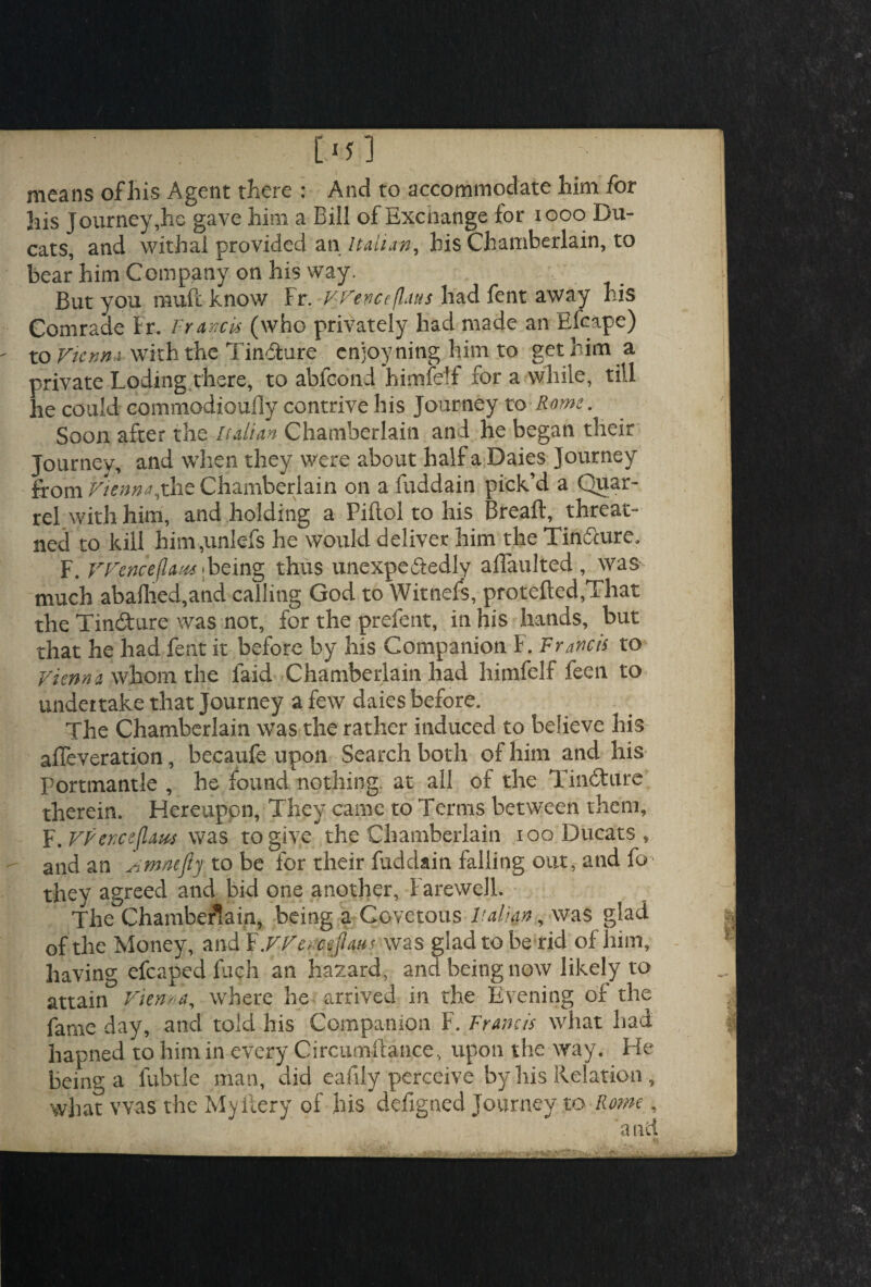 [.■;] means of his Agent there : And to accommodate him for his Journey,he gave him a Bill of Excnange for 1000 Du¬ cats, and withal provided an Italian, bis Chamberlain, to bear him Company on his way. But you ffluft know Fr. FVenceflaus had fent away his Comrade Fr, Francis (who privately had made an Efcape) to Vienna with the Tinfhire cnjoyning him to get him a private Loding there, to abfcdnd himfetf for a while, till he could commodioufly contrive his Journey to Rome. Soon after the Italian Chamberlain and he began their Journey, and when they were about half a Daies Journey from Vienna,xhe Chamberlain on a fuddain pick’d a Quar¬ rel with him, and holding a Piftol to his Breaft, threat- ned to kill him,unlefs he would deliver him the Tin&ure, F. V Fence (law; being thus unexpectedly aflaulted , was much abafhed,and calling God to Witnefs, protefted,That the Tiniture was not, for the prefent, in his hands, but that he had fent it before by his Companion F. Francis to Vienna whom the faid Chamberlain had himfelf feen to undertake that Journey a few daies before. The Chamberlain was the rather induced to believe his affeveration, becaufe upon Search both of him and his Portmantle , he found nothing, at all of the TinCture therein. Hereupon, They came to Terms between them, F .VFenceflam was to give the Chamberlain 100 Ducats, and an Amnefiy to be for their fuddain falling out, and fo they agreed and bid one another. Farewell. The Chamberlain, being a Covetous Italian, was glad of the Money, and FyVencefiaus was glad to be rid of him. Having efcaped fuch an hazard, and being now likely to attain Vienna, where he arrived in the Evening of the fame day, and told his Companion F. Francis what had hapned to him in every Circumstance, upon the way. Fie being a fubtle man, did eafily perceive by his Relation , what was the Myitery of his defigned Journey to Rome, and