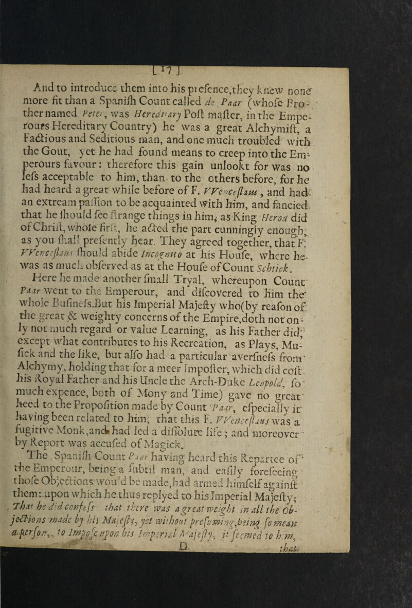 And to introduce them into his ptefence,they knew none' more fit than a Spanilh Count called de Paar (whofe Bro¬ ther named Petei, was Her ear ary Poftmafter, in the Empe- rours Hereditary Country) he was a great Alchymift, a Factious and Seditious man, and one much troubled with the Gout, yet he had found means to creep into the Em- perours favour: therefore this gain unlookt for was no lefs acceptable to him, than to the others before, for he had heard a great while before of F. We Hiflxus, and had- an extream paifion to be acquainted With him, and fancied- that he fhould fee ftrange things in him,- as King Herod did of Chriit, whole firli, he a fled the part cunningly enough, as you foal! prefentiy hear. They agreed together, that F: VFencejlaus fhoukl abide Incognito at his Houfe, where he- was as much obforved as at the Houfo of Count Scbtick. Here he made another final! Tryal, whereupon Count Pa ir went to the Etnperour, and difeovered to him the' whole Bufinefs.But his Imperial Majefty who(by reafon of the great & weighty concerns of the Empire,doth not on¬ ly not much regard or value Learning, as his Father did;1 except what contributes to his Recreation, as Plays, Mu’ ficK and the like, but alfo had a particular averfnefs front' Alchymy, holding that for a meer Impofler, which did coft his Royal Father and his Uncle the Arch-Duke Leopold, fir much expence, born or Alcny and Time) gave no great' need to the Proportion made by Count p aary eipecially it by Report was accufed of Magick. The Spanilh Count P jar having heard this Repartee of* the Emperour, being a fubtil man, and eafijy forefeeinp thole Qbjedions wou’d be made,had armed himfelf againft them: upon which he. thus replyed to his Imperial Majefty; That be d'-d ccnftfs that there was a great weight in all the ob¬ jections made by bis Mxjcjlf, yet without prefuming,bei»g fo mcap a-fler/on,., to lmuore upon his Imptritl Majefai itfeemtd to him 11 n tha.