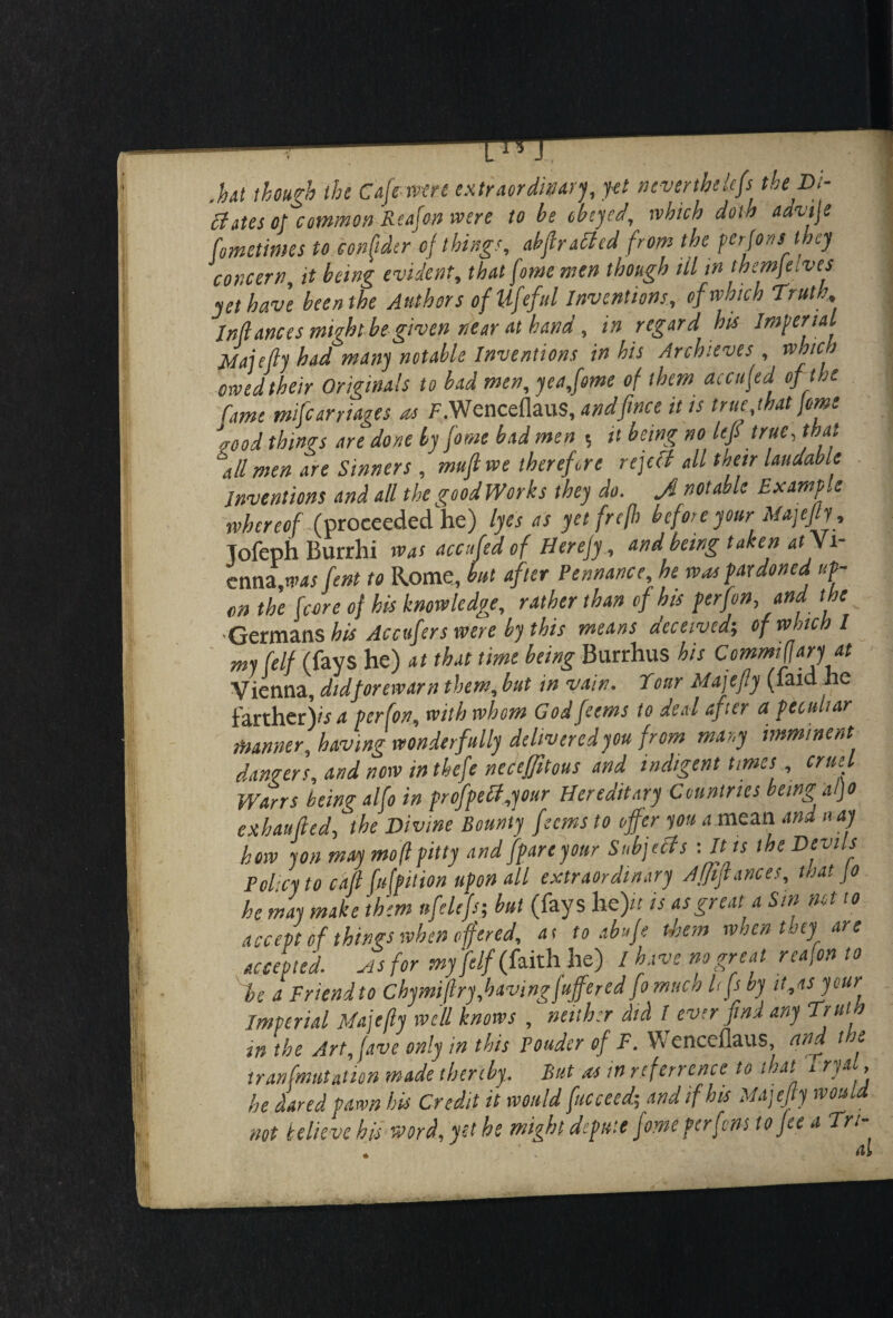 .hut though the Cafe were extraordinary, yet neverthelefs the Di- Hates of common Reaf on were to be obeyed, which doth advije fometimes to confider of thing', ahfiratted from the perfons they concern, it being evident, that feme men though HI in themfeives yet have been the Authors ofUfefttl Inventions, of which Truth, Inflames might be given near at band, in regard his Imperial 1 Majeflj had many notable Inventions in his Archives , which owed their Originals to bad men, yea,fome of them accufed of the fame mifearriages as F.WcnceflauS, andfinee it is true,that jam /food things are done by fame bad men 5 it being no left true, that all men are Sinners , muftwe therefore rcjefl all then laudable inventions and all thegoodWorks they do. J notable Example whereof (proceeded he) lyes as yet frefh befor e your■ Majefly, Tofeph Burrhi was accufed of Herefy, and being taken at Vi¬ enna ,wasfent to Rome, but after Pennance, he was pardoned op¬ en the fcore of his knowledge, rather than of his per (on, and the •Germans his Accufers were by this means deceived-, of which I my (elf (fays he) at that time being Burrhus his Commifiaryat Vienna, didforewarn them, but in vain. Tour Majefiy (laid ne farther)/* perfon, with whom God feems to deal after a peculiar manner, having wonderfully delivered you from many imminent dangers, and now in thefe neceffitous and indigent times, cruel Wans being alfo in profpetf,your Hereditary Countries being al)o exhaufled, the Divine Bounty feems to offer you a mean and nay how yon maymoflpitty and (pare your Subjects : It is the Devils Policy to call fufpition upon all extraordinary Affiflances, mat jo he may make them nfelejs; but (fays lie)// is as great a Sin net to accept of things when offered, at to abufe them when they are accepted, sis for my(elf (faith he) I have no great reason to be a Friendto Chymiflry,havingfuffered fo much Ufsby it,as your Imperial Majefly well knows , neither did I ever find any Train in the Art,fave only in this Ponder of F. Wenccflaus, and the tran(mutation made thereby. But as in rtferrence to that 1 rya , he dared pawn his Credit it would fucceed-, and if his Majefiy would not believe bis word, yet he might depute fome perfens to fee a Tn-