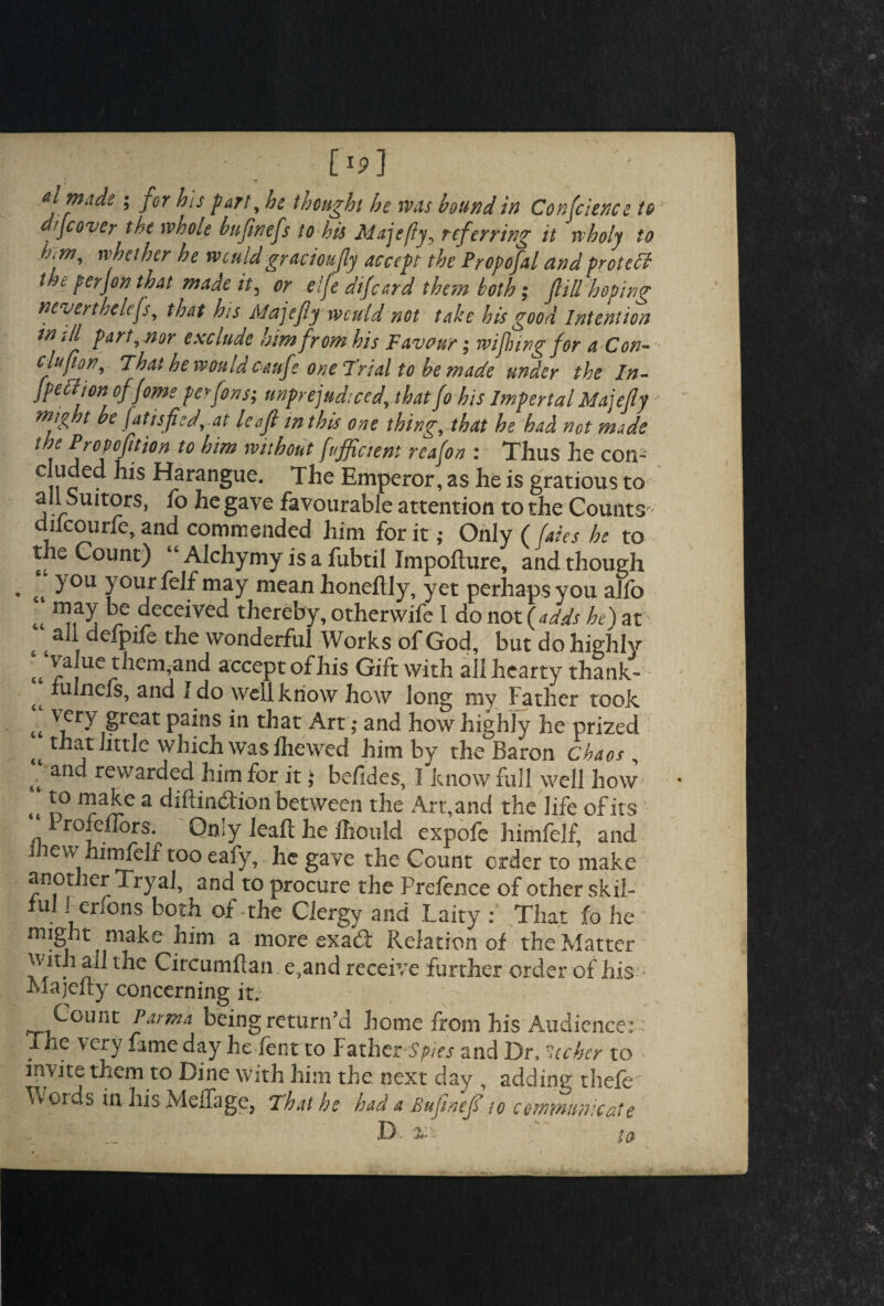 O] made; jor his part, he thought he was hound in Conference to d/Jcover the whole hnjinefs to his Majefy^ referring it rvboly to h.m, whether he wouldgracioufy accept the Propofal and proteff the perfon that made it, or elfe difeard them both ; fill hoping nevertheless, that his Majefy would not take his good Intention *11 p art , nor exclude mm from his Favour ; wifting for a Con~ clufon, That he would cauf ? one Trial to be made under the In- fpefiton offome perfons; unprejudiced, thatfo his Imperial Majefy mig t be fatisfiedyat leaf mthis one thing, that he had not made t f Pfopofifon to him without Efficient reafon : Thus he con- eluded his Harangue. The Emperor, as he is gratious to all Suitors, fo he gave favourable attention to the Counts- dikourfe, and commended him for it; Only (fates he to the Count) “ Alchymy is a fubtil Impofture, and though ct ) our felf may mean honeftly, yet perhaps you allb t4 ^ece^ved thereby, otherwife I do not (adds he) at s t i the wonderful Works of God, but do highly <6 ^a|ue them,and accept of his Gift with all hearty thank- tt Chiefs, and Ido well know how long my Father took tt vfry £reat pains in that Art; and how highly he prized ^ that little which was lliewed him by the Baron chaos , anc* awarded him for it; befides, 1 know full well how <t *0 ™aJie a diflindion between the Art,and the life of its 1 rofciFors. Only leaft he Ihould expofe himfelf, and l iew himfelf too eafy, he gave the Count order to make another Tryal, and to procure the Prefence of other skil¬ ful l erfons both of-the Clergy and Laity : That fo he might make him a more exadi Relation of the Matter with ail the Circumfian e,and receive further order of his Majefty concerning it. Count Parma being return’d home from his Audience: The very fame day he Lent to FathzrSpies and Dr, lecher to invite them to Dine with him the. next day , adding thefe ■ W oids in his MeiTage, That he had a Bufnef to communicate to