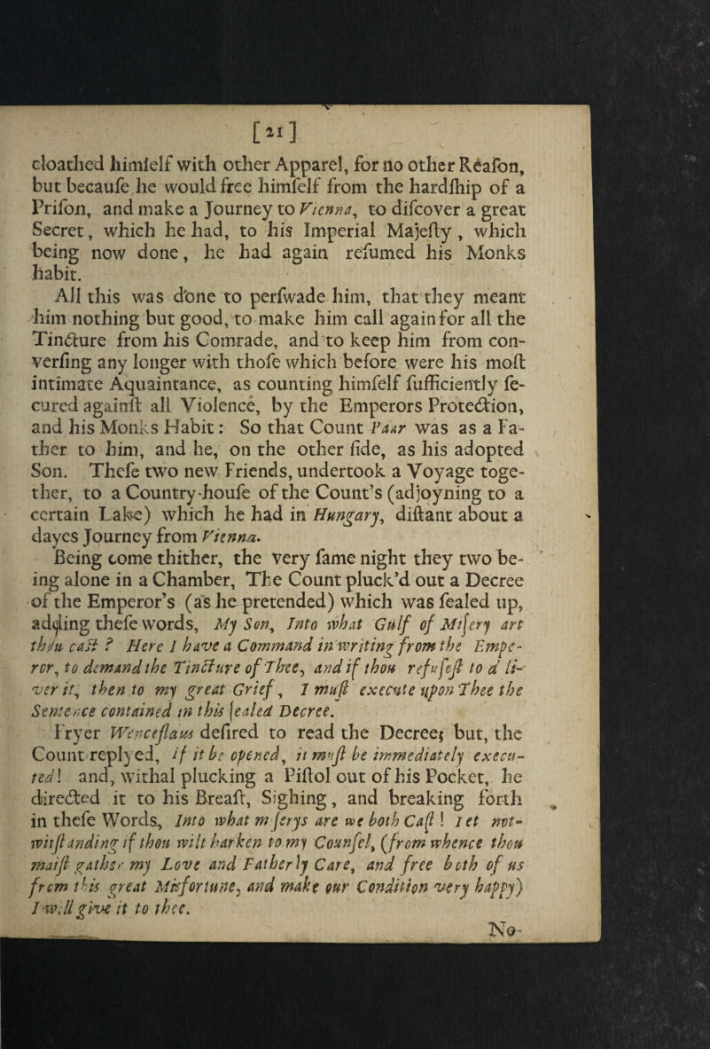 doathed himfelf with other Apparel, for no other Reafon, but becaufe he would free himfelf from the hardlhip of a Prifoxi, and make a Journey to Vienna, to difeover a great Secret, which he had, to his Imperial Majefty, which being now done, he had again refumed his Monks habit. All this was d'one to perfwade him, that they meant him nothing but good, to make him call again for all the Tin&ure from his Comrade, and to keep him from con- verfing any longer with thofe which before were his mod intimate Aquaintance, as counting himfelf diffidently fe- cured againft all Violence, by the Emperors Protection, and his Monks Habit: So that Count Vaar was as a Fa¬ ther to him, and he, on the other fide, as his adopted Son. Thefe two new Friends, undertook a Voyage toge¬ ther, to a Country-houfe of the Count’s (adjoyning to a certain Lake) which he had in Hungary, diftant about a dayes Journey from Vienna- Being come thither, the very fame night they two be¬ ing alone in a Chamber, The Count pluck’d out a Decree of the Emperor’s (as he pretended) which was fealed up, adding thefe words, My Son, Into what Gulf of Mtfery art thi/u cast ? Here l have a Command in writing from the Empe¬ ror, to demand the Tinffure of Thee, and if thou refufejl to d li¬ ver it, then to my great Grief, I mu ft execute upon Thee the Sentence contained in this [ealed Decree. Fryer Wenceflaw defired to read the Decree* but, the Count replyed, if it be opened, it mufl be immediately execu¬ ted! and, withal plucking a Piftol out of his Pocket, he directed it to his Bread, Sighing, and breaking forth in thefe Words, Into what m ferys are we both Ca(l! let nvt~ wit (landing if thou wilt harken to my Counfel, ffrom whence thou maifl gather my Love and Fatherly Care, and free both of us from this great Misfortune? and make our Condition very happy) J will give it to thee. - No-