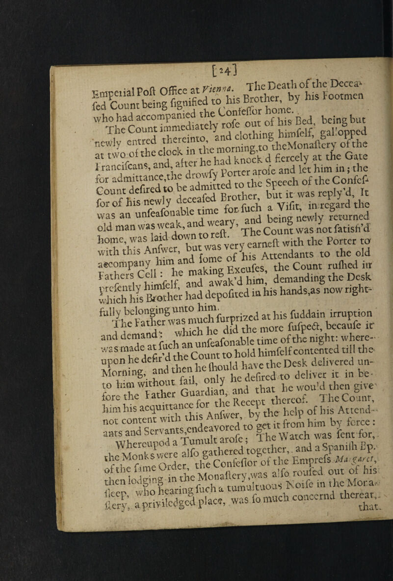 as newly entred therein ’ ■ to&theMonaftery of the at two oItliec ?CVn uP Viaa knock d fiercely at the Gate 1 rancifcans, and, alter - A arofe and let him in; the fcr admittance,the d»rvfy Port i f theConfep Count delired to be admitted to the Speech^ k for of a Vifit, in regard die was an unleaiona 1 being newly returned old man was wea ,. an y, Count was not fatisfi’d home, was raid down tore! . ft with t]ie porter ta with this Anfwer, aW ^ Attendants to the old accompany him and 1 g the Count ruflied inr Fathers Ceil : ie ^^him’ demanding the Desk SS his imhe'r had deposed m his hands,as now rigta- lire ratner w ^ the more fufpedl, becaufe it and demand. f /• nable time of the night: where- - wasrnade atfuchi anui^^himfelfcontented till the upon he defir i cumild have the Desk delivered un- deliver it .» he- to him without ia-, j , WOu]d then eiveA fore the Father Quartet, andttathe*™ ^“iSSfA^.h^aofhisA^d-- ” Whetroo“a1TumSt arofe, The Watch was lent for, the Monk s fiJSBZ*£ of,he a!fo roofed out of his ^‘^ioleariiftchatun.ukuousKoifetnd.eMora, Herr', a p.iviWgcd place, was fomtich coticcmd thereat, ** V ' g X