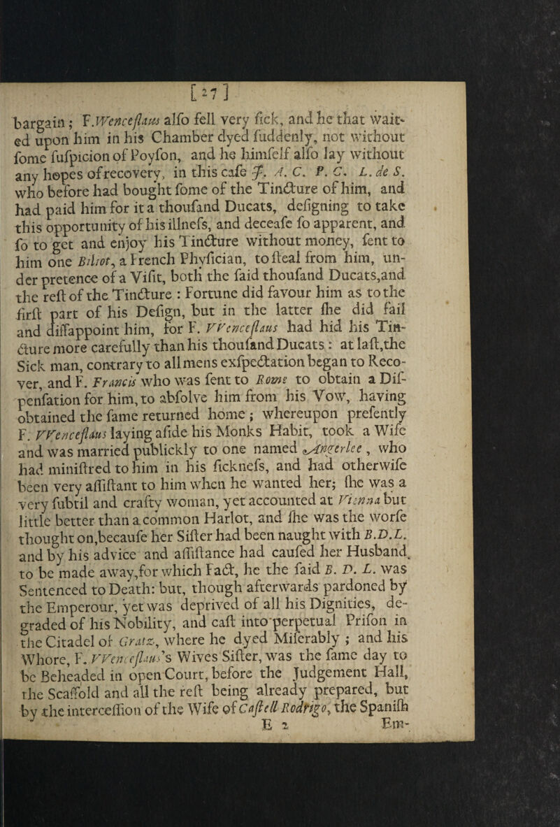 [J7 ] bargain; FWenctflita alfo fell very fick, and he that wait' ed upon him in his Chamber dyed fuddenly, hot without fome fufpicion of Poyfon, and he himfelf alfo lay without any hopes of recovery, in this cafe A. C. P. C. L. de S. who before had bought fome of the Tin&ure of him, and had paid him for it a thoufand Ducats, defigning to take this opportunity of hisillnefs, and deceafe fo apparent, and fo to get and enjoy his Tindture without money, fent to him one Bihot, a French Phyfician, tofteal from him, un¬ der pretence of a Viftt, both the faid thoufand Ducats,and the reft of the Tindture : Fortune did favour him as to the firft part of his Defign, but in the latter Ihe did fail and diffappoint him, for F. Wenceflms haa hid his Tin- d'ture more carefully than his thoufand Ducats : at laft,the Sick man, contrary to all mens exfpedtation began to Reco¬ ver, and F. Francis who was fent to Roms to obtain aDif- penfation for him, to abfolve him from his Vow, having obtained the fame returned home; whereupon prefently F. VFe/icejlws laying afide his Monks Habit, took a Wife and was married publickly to one named ^Awerlcc , who had miniftred to him in his ftcknefs, and had otherwife been very aftiftant to him when he wanted her; Hie was a very fubtil and crafty woman, yet accounted at Vitnnibut little better than a common Harlot, and Ihe was the worfe thought on.becaufe her Sifter had been naught with B.D.L. and by his advice and affiftance had caufed her Husband, to be made away,for which I a£t, he the faid B. D. L. was Sentenced to Death: but, though afterwards pardoned by the Emperour, yet was deprived of all his Dignities, de¬ graded of his Nobility, and caft into-perpetual Prifon in the Citadel of Gratz, where he dyed Miferably ; and his Whore, F. VFemejl'ms Wives Sifter, was the fame day to be Beheaded in open Court, before the Judgement Hall, the Scaffold and all the reft being already prepared, but by .the interceffion of the Wife oicofiell Rodrigo, the Spanilh J E e Em-