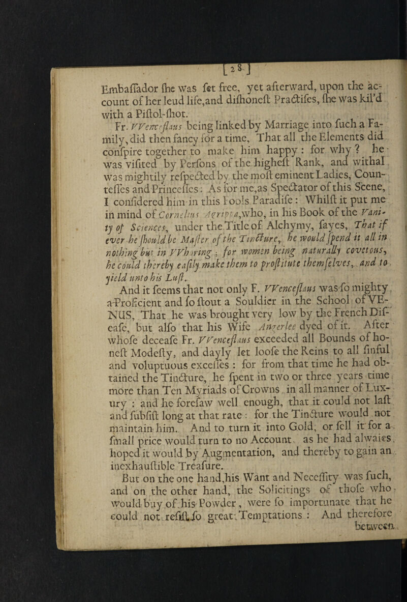 Embaflador {be was fet free, yet afterward, upon the ac* 1 count of her lend life,and dilhoneft Pradtifes, {he was kil d with a Piftol-fhot. | Fr. Wenceflans being linked by Marriage into fuch a Fa¬ mily,, did then fancy ior a time, 1 hat all the Elements did confpire together to make him happy: for why?, he- was vifited by Perfons oi the highcft Rank, and withal was mightily refpectedby the moil eminent Ladies, Coun- tefles and Princefles: As for me,as Spectator of this Scene, I confidered him in this Fools Paradife: Whilft it put me in mind of Cornelius Agrippa,who, in his Book of the Vani* ty of Sciences, under the Title of Alchymy, fayes, That if ever he fhouldk Mafler of the Tintture, he would jfend it all in nothing but in Whoring ; for women being naturally covetous5 he could thereby e a fly make them to froflitute themfelves^andto, yield unto his Luf. And it feems that not only F. Wence flans was fo mighty aTroficient and fo flout a Souldicr in the School of VE¬ NUS, That he was brought very low by the French Bif- eafe, but alfo that his Wife Anger lee dyed oi it. After whole deceafe Fr. VPenceflaus exceeded all Bounds of ho- neft Modefty, and dayly let loofe the Reins to all finful and voluptuous excel ies : for from that time he had ob¬ tained the Tincture, he fpent in two or three years time more than Ten Myriads oi Crowns in all manner of Lux¬ ury : and he forefaw well enough, that it could not laft and fublift long at that rate : for the Tin&ure would not maintain'him.. And to turn it into Gold, or fell it for a . fmall price would turn to no Account, as he had alwaies. hoped it would by Augmentation, and thereby to gain an inexhauftible Treafure. But on the one hand,his Want and Neceffity was fuch, and on the other hand, the Solicitings or thofe who- would buy of, his Powder , were fo importunate that he could not. refifLfo greatiTemptations : And therefore between.