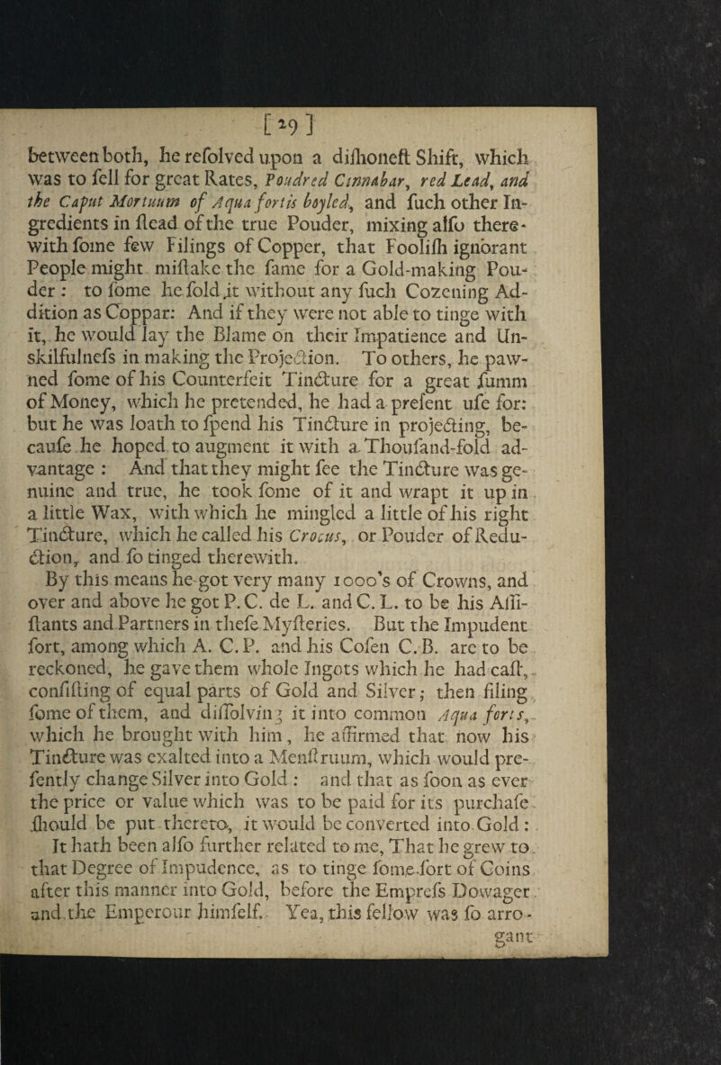 *9} between both, he refolved upon a diilioneft Shift, which was to fell for great Rates, Poudred Cinnabar, red Lead, and the Caput Mor tun in of Aqua forth boy led, and fuch other In¬ gredients in Head of the true Ponder, mixing alfo there¬ with fome few Filings of Copper, that Fooliili ignorant People might miftake the fame for a Gold-making Pon¬ der: to fome hefold.it without any Inch Cozening Ad¬ dition as Coppar: And if they were not able to tinge with it, he would lay the Blame on their Impatience and Un¬ skilful nefs in making the Projection. To others, he paw¬ ned fome of his Counterfeit TinCture for a great fumm of Money, which he pretended, he had a prefent ufe for: but he was loath to fpend his TinCture in projecting, be- caufe he hoped, to augment it with a Thoufand-fold ad¬ vantage : And that they might fee the TinCture was ge¬ nuine and true, he took fome of it and wrapt it up in a little Wax, with which he mingled a little of his right TinCture, which he called his Crocus, or Pouder of Redu¬ ction,. and fo tinged therewith. By this means he got very many iooo’s of Crowns, and over and above he got P. C. de L. and C. L. to be his Alii- Hants and Partners in thefe Myfteries, But the Impudent fort, among which A. C. P. and his Cofen C. B. are to be reckoned, he gave them whole Ingots which he had call, confiding of equal parts of Gold and Silver; then filing feme of them, and dilTblvin g it into common Aqua forts, which he brought with him, he affirmed that now his TinCture was exalted into a Menfiruum, which would pre- fently change Silver into Gold : and that as foon as ever the price or value which was to be paid for its purchafe Iliould be put thereto, it would be converted into Gold: It hath been alfo further related to me, That he grew to that Degree of Impudence, as to tinge fom(e.fort of Coins after this manner into Gold, before the Emprefs Dowager and the Emperour himfelf. Yea, this fellow was fo arro * gant