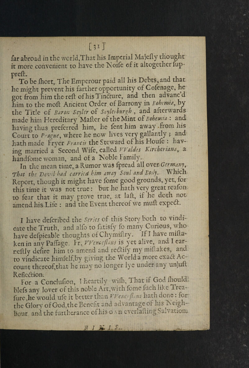 far abroad in the world,That his Imperial Majefly thought it more convenient to have the Noife of it altogether fup - prefix To be fhort, The Emperour paid all his Debts, and that he might prevent his farther opportunity of Gofenage, he got from him the reft of his Tincture, and then advaned him to the moft Ancient Order of Barrony in Bohemia by the Title of Bar ox SeyUr of Scylei burgh , and afterwards made him Hereditary Mafter of the Mint of Bohemia -: and having thus preferred him, he fent him away .from his Court to Prague, where he now lives very gallantly ; and hath made Fryer Francis the Steward of his Houfe : Lav¬ ing married a Second Wife, called VP aides Kircheriana, a handfeme woman, and of a Noble family. In the mean time, a Rumor was fpread all over< Germany,. rfhat the Devil had carried him away Soul and Boay„ Which Report, though it might have feme good grounds, yet, for this time it was not true: but he hath very great reafon to fear that it may prove true, at laft, if he doth not amend his Lite : and the Event thereot we muft expedt. I have deferibed the Series of this Story both to vindi¬ cate the Truth, and alfo to fatisfy fo many Curious, who have defpicable thoughts of Chymiftry. If I have rnifta- ken in any Paffage, Ir. VVtmepns is yet alive, and I ear~- reftly defire him to amend and rectify my miftakes, and to vindicate himfelf,by giving tiie World a more exact Ac¬ count thereof,that he may no longer lye under any tin juft Refiediion. . _ _ t n. rJ, For a Concfufion, T Heartily wifli. That if God ihouIcL blefs any lover of this noble Art,with feme fiicn like Trea- fure,he would ufe it better than VVenofi.ns hath done: fer¬ tile Glory of God,the Benefit and advantage of his Neigh¬ bour and the furtherance of his-o vn everlauing Saivation*