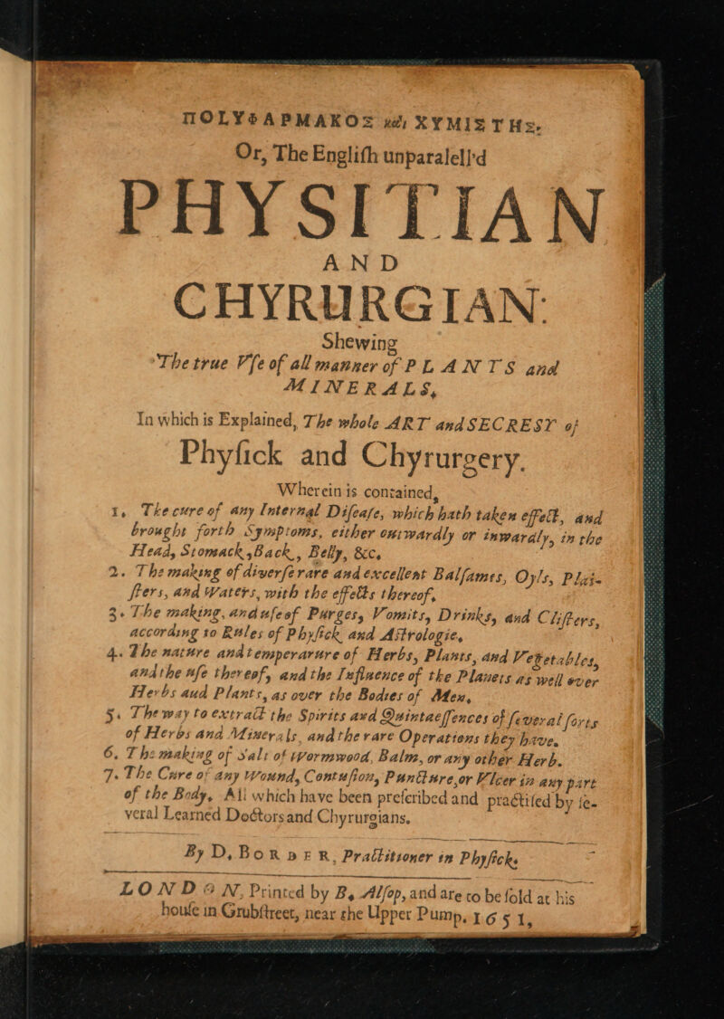 MOLYSAPMAKOS ua) XYMIS T Hs. Or, The Englith unparalell'd PHYSITIAN AND Shewing ‘The true Ve of all manner of PL ANTS anal MINERALS, fn which is Explained, The whole ART andSECRESY of Be. Phyfick and Chyrurgery. ww Wherein is contained, 1, Thecure of any Internal Difeate, which hath taken Check, aud brought forth Symptoms, either oniwardly or tnwaraly, in the Head, Stomach Back , Belly, &amp;c. 2. The maxsng of diverferare and excellent Balfames, O ls, Plzi- frers, and Waters, with the efetts thereof, 3. The making, and ufe of Purges, Vomits, Drinks, and Chifters, according t0 Rules of Phylick and Astrologie, 4. The nathre andtemperarure of Herbs, Plants, avd Vetetables, andthe ufe thereofy and the Tufinence of tke Planers as well ever Herbs aud Plants, as over the Bodies of Mex, 5. The way to extrac the Spirits avd Quintaeffences of fe weral of Heros ana Minerals andtherare Operattens they have. 6. The making of salt of wormwood, Balm, or any other Herb. 7. The Cure of any Wound, Contufion, Panture,or Vicer in any part of the Body, Ali which have been preferibed and practifed by {ee veral Learned Doétors and Chyrurgians, , or hs a By D, Bor pe R. Practitioner in Phyficks ; tenet LON D®#N, Printed by B, Alfop, and are co be Rid se he. : houle in. Grubftreet, near che Upper Pump. 1.6 5 1, dase heene