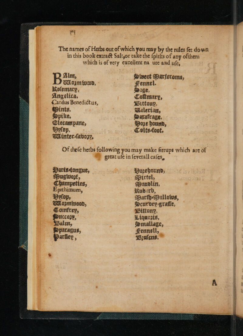 (eke a The names of Herbs out of which you vi by the rules fer down in this book extraét Saltor take the {pirls of any ofthem which is of yery excellent na ure and ufe, Alt, Sivect Marferoms, TA am fo, Fennel. Molemary, Sage, Angelica, Cofmary, Cardus Benedictus, Wittony, Mints, Galertan, Spike, foaratvage, Clecampane, t)o3¢ bound, plop, Colts-foof, WA inter -fabozy, Of thefe herbs following you may make firrups which are of ereat ufe in feverall cafes, Partsfongue, Worebhournd; {Hugwose, Mpirtel, Champettes, Manltr, Epithimum, Rubarb, Dylop, Warlh-Wallows, UH opminson, Scurvey-crafie, € onmfreyp, $Wtttony, cet, Wiqucats, alin, f@maliage, ®paragus, Fennell, Parhey , wB2ulceus.