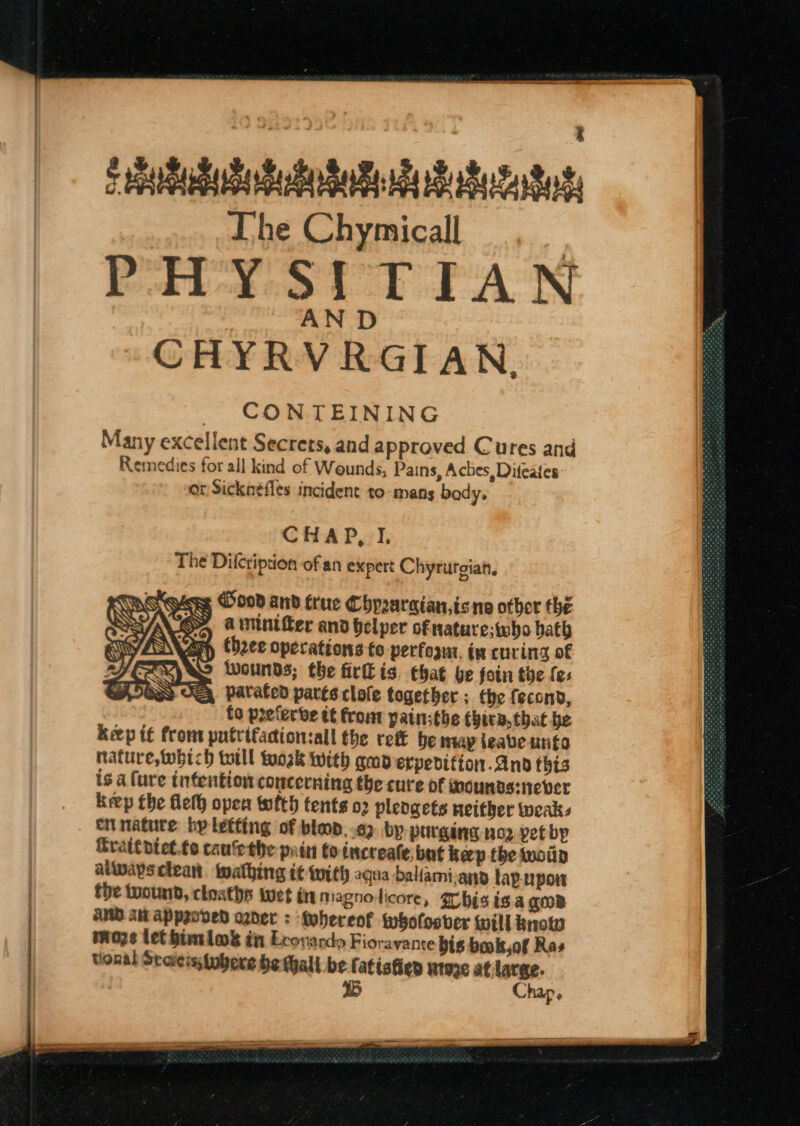 sbi duteSustutatutaton The Chymicall | PHYSITIAN AN D CHYRVRGIAN, CONTEINING Many excellent Secrets, and approved Cures and Remedies for all kind of Wounds, Pains, Aches, Difeaies or Sicknefles incident to mans body, The Dilcription of an expert Chyrurgian, were Hood and true Chpraraian,isne other the SS A winter and helper ofnature;who bath theee operations te perfoam. in curing of Wounds; the fir is. chat be foin the fes patated parts clofe together ; the fecond, to paeferbe tf from painsthe thira,that be keep tf from putrtfadionsall the rett be nay ieabe writa nature, which toll work With gmderpedifion.anod this is a (ure intention concerning the cure of wounds:never keep the flelh open wlth tents o2 pleogets neither tweaks ci nature bp letting of bled, .62 by purging nog yet bp Srattpiet.te cauethe pain to increate. but keep the wwoin altwaysclean. walhing it with aqua ballami-any lapupon the toound, cloaths wet i magnoicore, Thisisa GOB AMD Aw Appeoved ozder : Mehereof twhofosver will knotw moze let himslas in Leonardo Fiorayante bis book of Ras tional Staicis tubers be Mall be fatistien wtoze at lara. teene