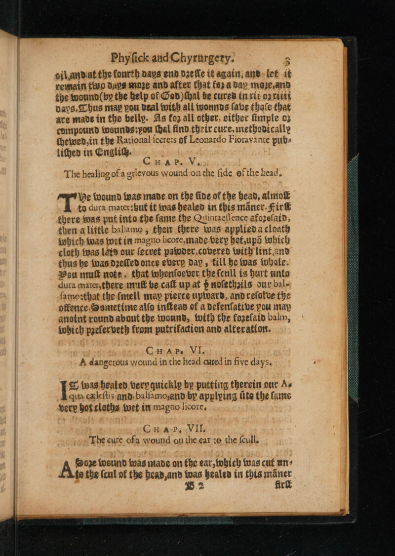 oilandiat the fourth. pays end d2elle 6 agati; an®-ict it retain two Saysnio2e and after that fo; aday mape,and the toounn(by the belp of Ood)Mhal be cured tri rit o2 raitt Days. Sobus nay pou Beal twigh all toonnds (abe Chale that are made tn the belly. As fo all ofber, cttber ftntple 03 compound wwsunds:pou (hal find cheir cure, methovically Chewed,in the Rational icerets of Leonardo Fiorayante pubs lithes in CnghB. v git CHuape. V, The healing of a grievous wound on the fide of the head, He Wound was made on Che fide of the head, aluio&amp; ¢o dura mater:but tf tas healed in this maner. Fir&amp; there tnas put into the fame fhe Quintactlence afozefatn, thera liftle baliamo , thew there was appliedacloath {wbich-twas wet ip magno licore, made bery hof,upd tobich cloth teas Lats our (ecvet patoder,cobered with lint and thus be twas Deed once eberp Day, fill He twas iwhole. Bow inutt note. that twebenfoever thefcull ts hurt unto dura mater,there mut be call up.at § mofethzils our bal- famo:thaf the fmell may pierce upivard, and relolve fhe offence. Bomtetime allo infFeap of a defenfatibe pou may anoint round about tbe twonnd, toitd the forefatn balm, iobich pselerdeth from putrifacion and alteration. CHarpe VI, A dangerous wound in the head cured in five days. 1* twas healed very quickly by putting therein our As qua caleftis and: baliamosand by applying Ute the fame erp bot cloths tuet tt magno licore, Cua-?P, VII The cure ofa wound onthe ear to the fcull. AL Wend was made on fhe ear, tobich tas cut wn: fo She (cul of the beap,and toas healed tn this pie