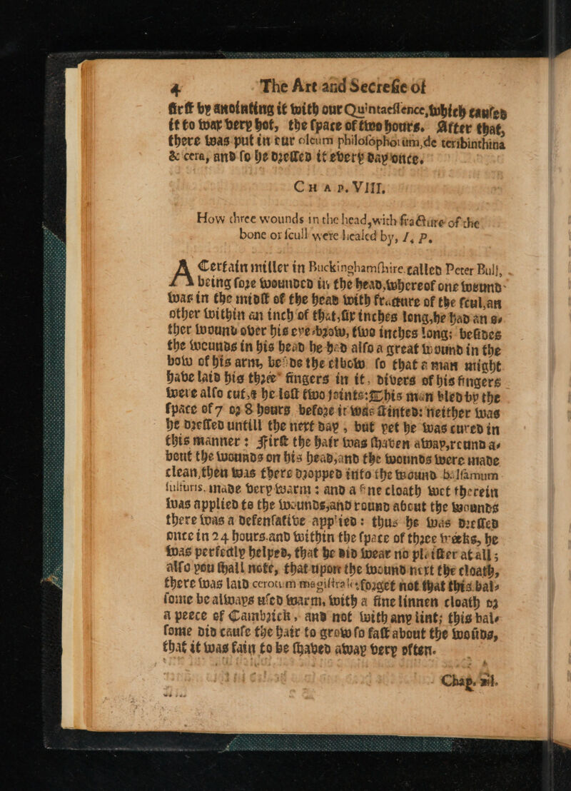 fir f by anotating if with our Quintacilence, which canton it fo tuar berp bot, the fpace of tirohours. After that, there tvas-put tw tar cleum philofopho.im,de teribinthina &amp; cera, and fo be dyeles tt eberh day once, Cuap. VIII. How three wounds in the head wich fra@iire of the bone ox {cull wete healed by, J. P. Cerfain miller it Buckinghambhire.galten Peter Bull, - A being fore wounded iy the bead, whereof one werd: twas in the mint of the beaw with frarure of the fcul.an other toithin an inch ‘of that, fir tnebes long,be han an ae ther wound over bis eve bow, tue inches long; befines the iucunas in bis bean be hed aifo a creat wound in the botv of bis arin, bene the elbow (0 that man nine Habe latd bis tho” fingers in it. pivers of bis fingers inere allo cute be loft two foints:arbis man bled by the fpace of 7 02S hours before ir wae Finted: tieither was be dzeffed untill the nerf say , ba€ pet he twas cured in Chis manner: Firk the hatr was haven atoay,reunn as bout the wounds on bis beav,and the wounds were made clean, then tuas there deopped inifo the wound bslamum. fulturis. made Dery warmt 3 anda fne cloath twee therein ivas applied te the fwounds,and round about the kaounns there tuas a defenfative app'ied: thus be was drefles oucein 24 hours.and within the (pare of thace treks, be ivas perfedly helped, that be vid wear no plotter atall; alfo pou fall note, that upor the toound nert the cloath, fhere twas lard.ccrotum magiftrali fordet not that this bale fone be always ufed warm, with a finelinnen cloath 3 A peece of Caimbzich, and not with any lint; this hale fome did caufe tye batr to grow fo fat about the woitds, Chap. Bi.