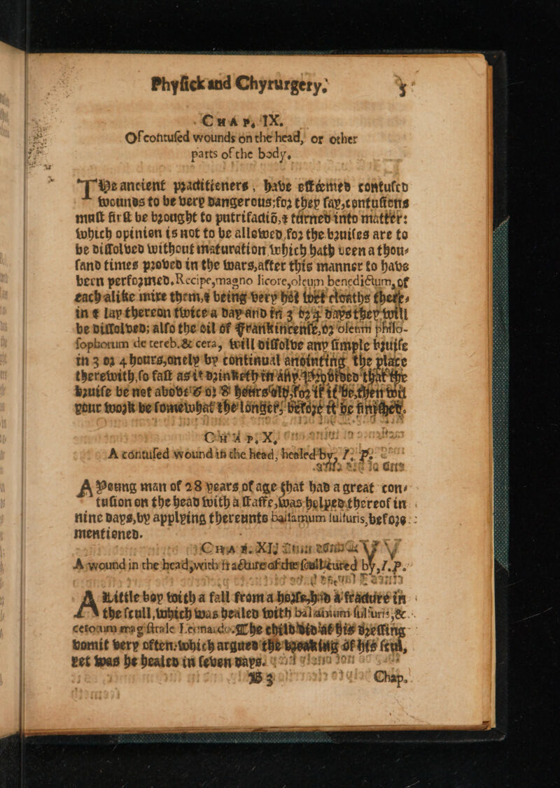 Cwa yp, IX, Of contufed wounds 6n the head, or other parts of the body, “TB ancient poactitieners , babe ef€eemed contufco {wounds to be berp Dangerous;fo2 they fay,contufterts mutt fir be bgougbt fo putrifadid,¢ tdrned into matter: fobtch optnien ts not fo be allowed for the.baniles are to be diffolved without inaturation which bath veena thou: fand times proved tn the wars,atter this manner fo have been perfoomed, Recipeymagno licore,oleum benediftum, of each alike mitre them,¢ being bery be iott cloaths thet in ¢ lap-thereon fivicea bay arid tri 3° tex Daystbhev ti be Diftoltbed; alfo the oil of Featikiticente,o2 oleam phifo- fophorum de tereb.8¢ cera, totll oiffolve any fimple byutfe in 3 02 4 bours,onely by continual ansinting the place theretwith, (o fat agit azinketh in aly. siti bp. that fhe bzuife be net abobs's o} B HettrsGly,fo2 tf if'Be.thett wri pour toosk bef omelubat the longer beteze tt ae aye’ Cha PEN) Ons Qnsel io Sonlias A contiled wound ih the head, healed’ by, qT, 2 hae oan $53 A Poung man of 23 pears of age that hava ‘Sie: cons mentiened. riz Pingus KId ; reaper PONIGK A swound in the head pwith fraéuure ofcee waver by ih ?- : bomit very often: Awhich argues tbe byowk tng of his eu, 35 3 a Chap. Adee