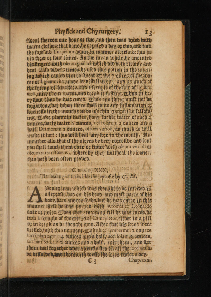 fnarm clotbes:that bone,be Kepeled a Day 02 Ciso,atid tak the fozefatd Turpetum agati,in manner afozefaia:this be bib tHyace 02 four times. Inthe irean while,he anointea visfingers totth oleum guaiact jwhich oto both cleanfe ant peal. Alf divers times,be ufed this potton tr the sz ing which canied hii fo fiveat gr ake 2 ‘olices. of the ‘Bas cer-of lignumvixsnade by pifkilla¢ion, anv as much of Che fyavup BE fandto3p,AAd Pferaple of the Tale of ignum vite mive Shem iwarit,and Dink tf fal. hus t in Vez ty host tinte be tuas cured. Chis sone thing mul net be forgotten, that toben there-thatl come any inflammation 02 fooenele inthe mouth pawns ufe this garg ay itn Follow, ing. Dake plaitaii water; Hony futble toater of each 4 ptnices,barly water 6 aumnces, ine! rofatum 2 oulices ane a haif, Diamorum:2 ourices, oleum vitriolias mach as will snake t€ tart: this tori heal any fore in the mouth. Kes mentber allo.that tf the ulcers be very cogrofite and foul vou Mall touch thent-onte o2 fidice with oleum vitriol: o2 oleum rartarifecens, tobereby ther toillbeal the fooner; this hath been often proven. : ! CH A-POXXX, cada N Tlie idling of {c “abs like the leprofie by GC, | pou inant ehich toad thouabe to be infrited i A aleppofic. bad on bishead andimeft parts of bts boop, bars and dp (cabs, buf be foas caten itt this Manner: fir be was purged with) Aromatics Legnhardo Onite 02 fwite.D hen every moming till he twas cured. be tok I icruple of the evttactof Camepiteos. either in a pill 62 in Dink as be thought gwd, After Chat bis (o2e5 twere defen Amith thi ungueng. Zl ake! fuccifempermui 2 ouyces ucciplancaginis.4 dunces anda halfylucch folanig.omnites, (acchari Sathenes ounces anda Galf, mtr thet, and fir thea tuel together ober Aientle fire fil all the facchawim be aaa thereiith d2etie the (o2¢3 tivice a dey. € 2 Chap.xxxis