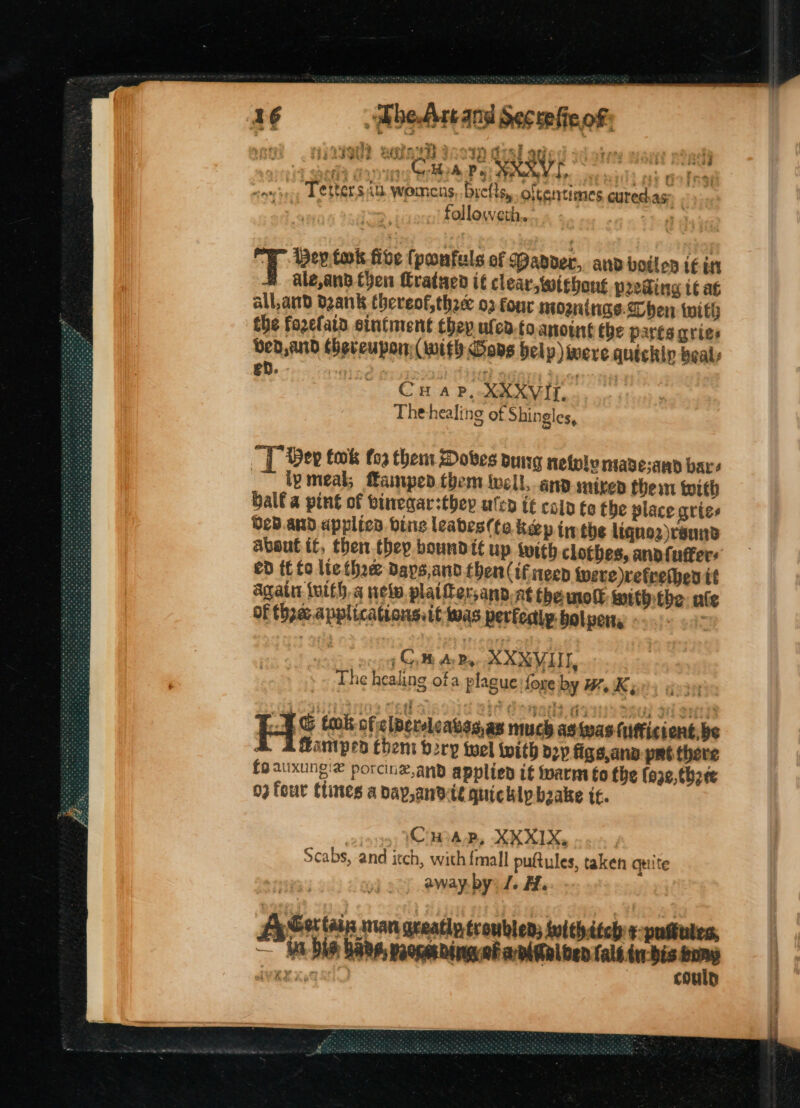 be lhe asl ewe ie,OF; eR Ku Moa os apse ale Tetters iu womcas,-brefls, oftentimes cured as followeth. 7 Pep. tak five (ponfuls of adver, and botles if in ale,anbd then Crataed it clear, without Peeking tt ab all,and dgank thereof, thee o2-four moZninge.olhen iwitly the fozefaid sintment they ufca.to anoint the parts gries Sa tipteuparr CunLey Bors pelp) were quichip beal Casa, XkXVAL The-healine g of Shingles, [Gee tents toa them Doves ung netolentadesand bar: ~~ dp meal; faimped them well, and mixed them with bal€a pint of vinegarsthey ufea t¢ cola £0 the place gries Oev.and applies bing leabes(ta keep inthe liquoz)raund about tf, then.they bound tt up lwith clothes, ano futfer: ed tt fo lic thae daps.andthen(ifneen ivere )refrethen it Again iutth.« nelw plaifter,anp. At the mol withthe ule of thee Spplicaant mae perfedip-bolpens - ; Cm AP, XXXVIUT, The healing ofa plague: fore by WK 1G took of elberelcabes.ax uae as was Sufficient, be amped them bry twel with dap figs,ana prt there fa auxungiz porcine,and applied if iparm to the (oz¢,¢b2e 03 four tines a Day, AND quickly bake te. Ciwap, XXXIX, Scabs, and i itch, with {mall puftules, taken gti away: by: J. Af. Agspes nian greatly troublen; toithitch + pustules, in hid WR A; Dacca bing OF apitalben (als tu dis bony could