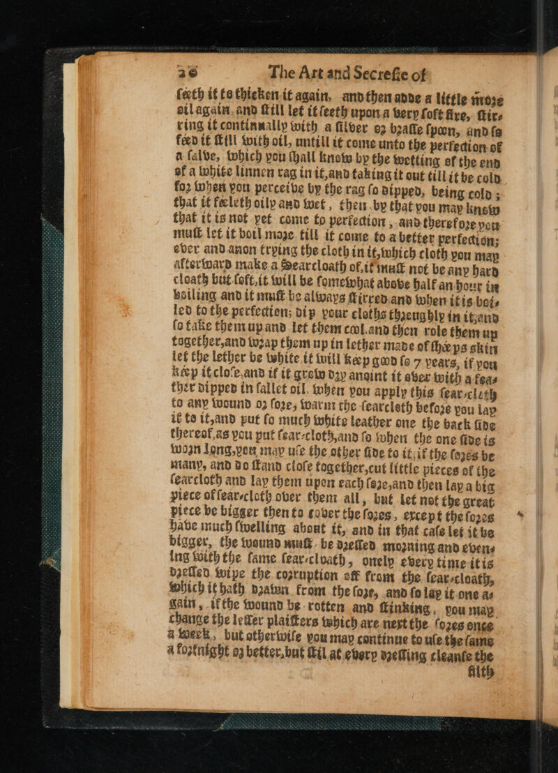 fecth if te thickenit again, andthenanne a little i103¢ eilagate, and ill let it feeth upon.a berp Lore five, Tire ving if continmally with a filver o2 beaffe fpoon, andfe feed te Mtl swith otl, untill t€ come unto the perfecto: of afalve, tobich pou thall know by the wetting ef the ena of a White linnen vag inif,and taking tt out till if be colp. fo2 indent pou perceive by the raa (o Bipped, being cola ; that tf feelvtb otlp aud tet, chews .bp that vou may inet that tC ts not pet come fo perfection , and therefore pow mull let if borl mage. cil t€ come fo a better perfection; ever and anon trping the cloth in it twbich cloth pou map Aftertpard make a Searcloath of,if mak not be any Dara cloath but foft.it will be fomeinhat above balf an-our in kotling and if mult be always Cicrev.and when itis bets led Cotbe perfection; dip pour cloths Chacugbly in igen (o fake themupand let them cool.ana then role therm up fogetHer,and tuzap them up in tether made of heps skin let Che lether be tabite.té initl Keep gown (o 7 pears, if you Keep ifclo’e.and if tf grein day angint it aber with a feas ther Dipped in fallet ol, ben pou apply this fear scloth fo any loound 03 fore; fwarnt the fearcleth before you lap it £0 if,and put fo much white leather one the back fing thereof.as pou put fear-cloth,ano fo when the one fide is won long,ver map ule the other fide to it.if the (oze8 be Many, and Bo Land clole together,cut ltttle pleces of the fearcloth and lay them upon each fe3c,and then lapa bia piece offearscloth over them all, but let not tbe great piece be bigger then ts cover the (ores, ercept thelozes Habe inuch (ivelling about tt, and in that cale let ithe bigger, the wound mult. be aoefted MOZHING and evens ing tuith the fame feareclvath, onelp every time itis betled Wipe the cozruption off from the (carscloath, Sbich ithath pzaten. from the (oze, anv fo lap if one as salt, iftbe wound be rotten and ftinking, pou may change the lefer plaitters which ave nert the. fo2es once a week, but otberiwife pou map continue to ule.the fame